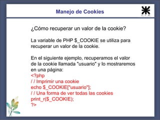 Manejo de Cookies


¿Cómo recuperar un valor de la cookie?

La variable de PHP $_COOKIE se utiliza para
recuperar un valor de la cookie.

En el siguiente ejemplo, recuperamos el valor
de la cookie llamada "usuario" y lo mostraremos
en una página:
<?php
/ / Imprimir una cookie
echo $_COOKIE["usuario"];
/ / Una forma de ver todas las cookies
print_r($_COOKIE);
?>
 