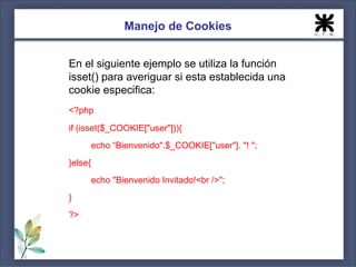 Manejo de Cookies


En el siguiente ejemplo se utiliza la función
isset() para averiguar si esta establecida una
cookie especifica:
<?php
if (isset($_COOKIE["user"])){
         echo “Bienvenido".$_COOKIE["user"]. "! ";
}else{
         echo "Bienvenido Invitado!<br />";
}
?>
 