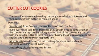 CUTTER CUT COOKIES
• These cookies are made by rolling the dough to a desired thickness and
then cutting it with cutters of required shape
Examples:
• Shortbread- from Scotland, this cookie is soft and crumbly
• Bull’s eye- rolled into 4mm thickness and cut with a round cutter. Half of
the cookies are kept on the baking tray and half of the cookies are cut out
with the smaller cutter to form ring. After baking the ring is placed over flat
cookies and is stuffed with raspberry jam
• Nice biscuit- from France, cut into rectangular shape and surface is
sprinkled with granulated sugar
• Shrewsbury biscuit- from great Britain
 