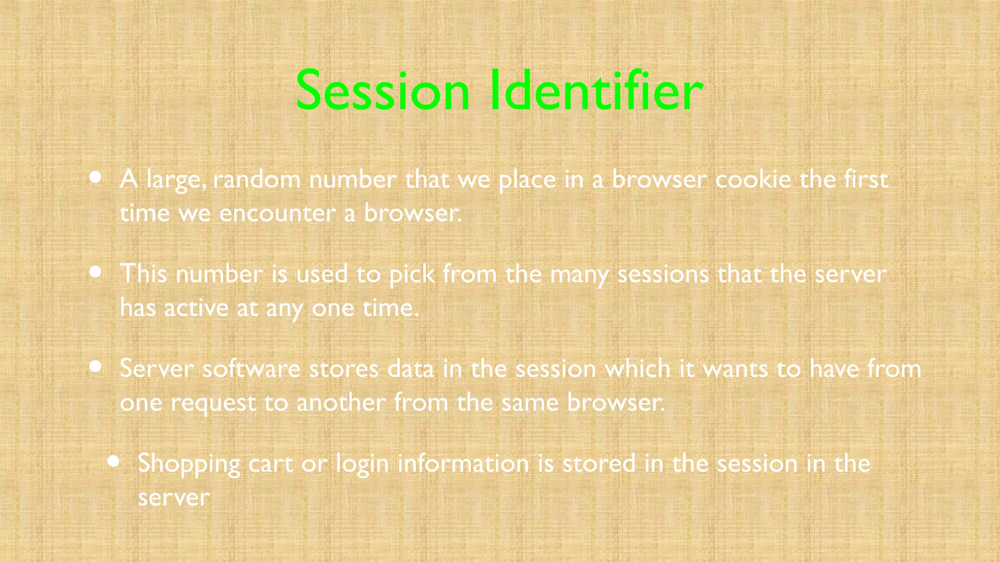 Session Identifier
• A large, random number that we place in a browser cookie the first
time we encounter a browser.
• This number is used to pick from the many sessions that the server
has active at any one time.
• Server software stores data in the session which it wants to have from
one request to another from the same browser.
• Shopping cart or login information is stored in the session in the
server
 