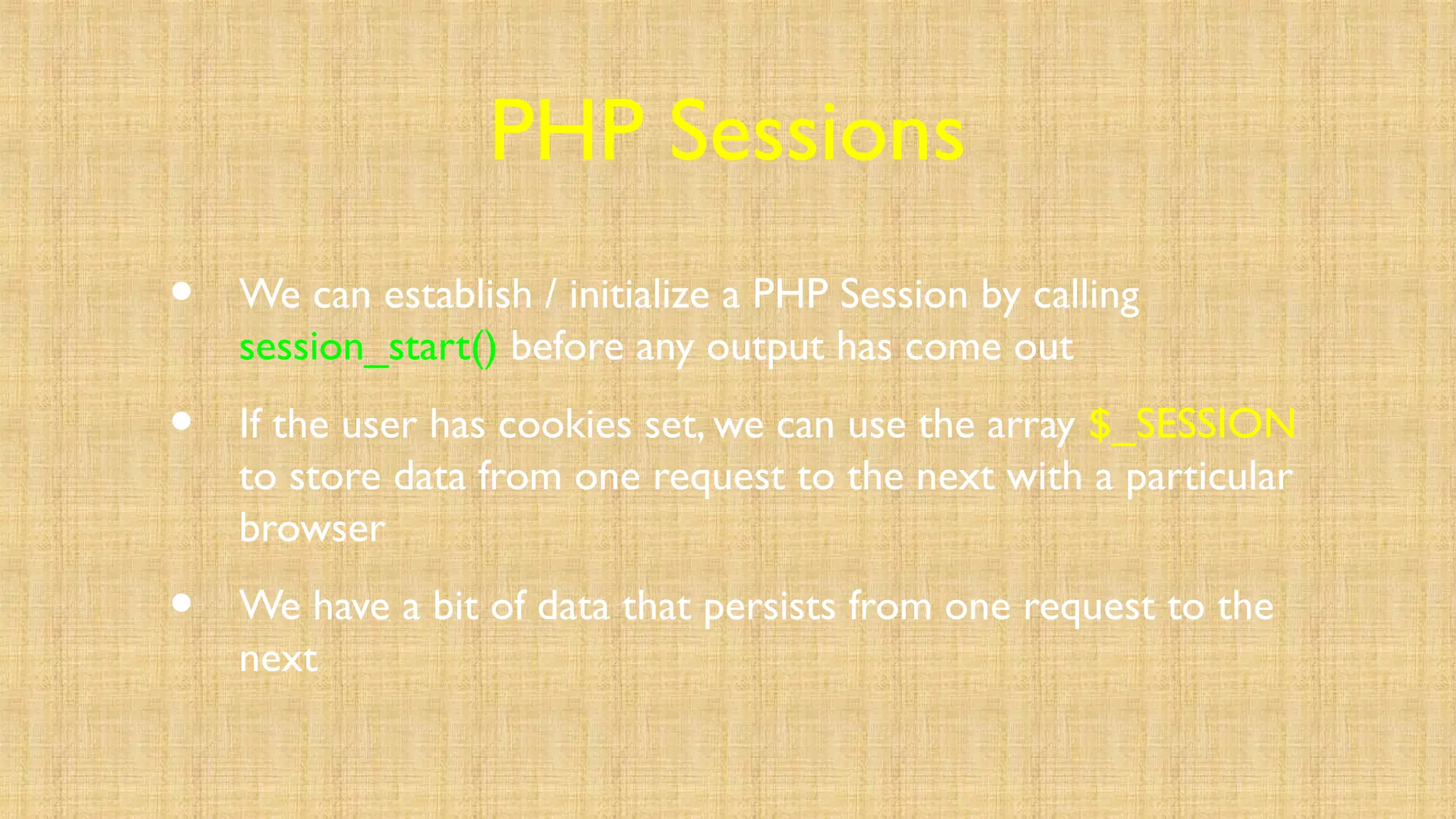 PHP Sessions
• We can establish / initialize a PHP Session by calling
session_start() before any output has come out
• If the user has cookies set, we can use the array $_SESSION
to store data from one request to the next with a particular
browser
• We have a bit of data that persists from one request to the
next
 