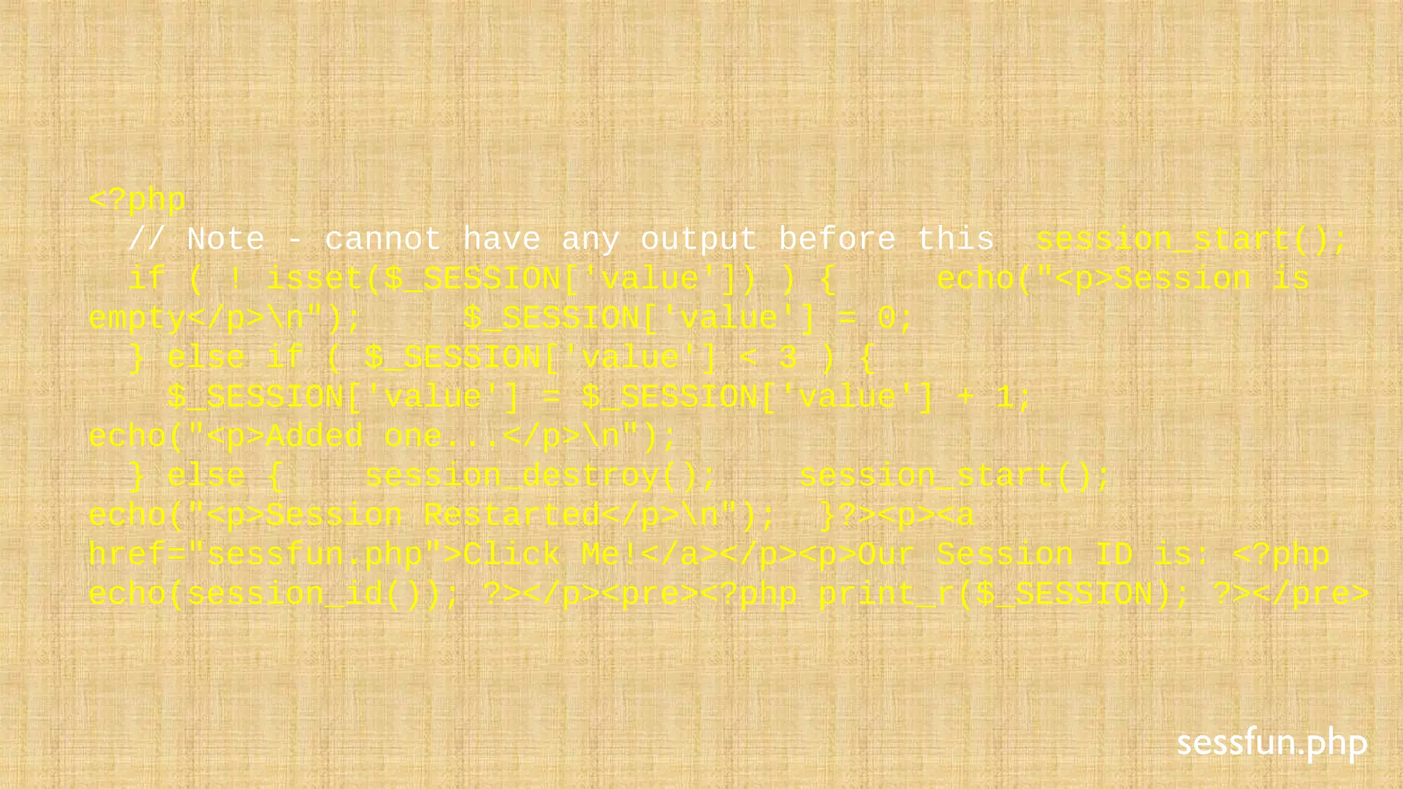 <?php
// Note - cannot have any output before this session_start();
if ( ! isset($_SESSION['value']) ) { echo("<p>Session is
empty</p>n"); $_SESSION['value'] = 0;
} else if ( $_SESSION['value'] < 3 ) {
$_SESSION['value'] = $_SESSION['value'] + 1;
echo("<p>Added one...</p>n");
} else { session_destroy(); session_start();
echo("<p>Session Restarted</p>n"); }?><p><a
href="sessfun.php">Click Me!</a></p><p>Our Session ID is: <?php
echo(session_id()); ?></p><pre><?php print_r($_SESSION); ?></pre>
sessfun.php
 