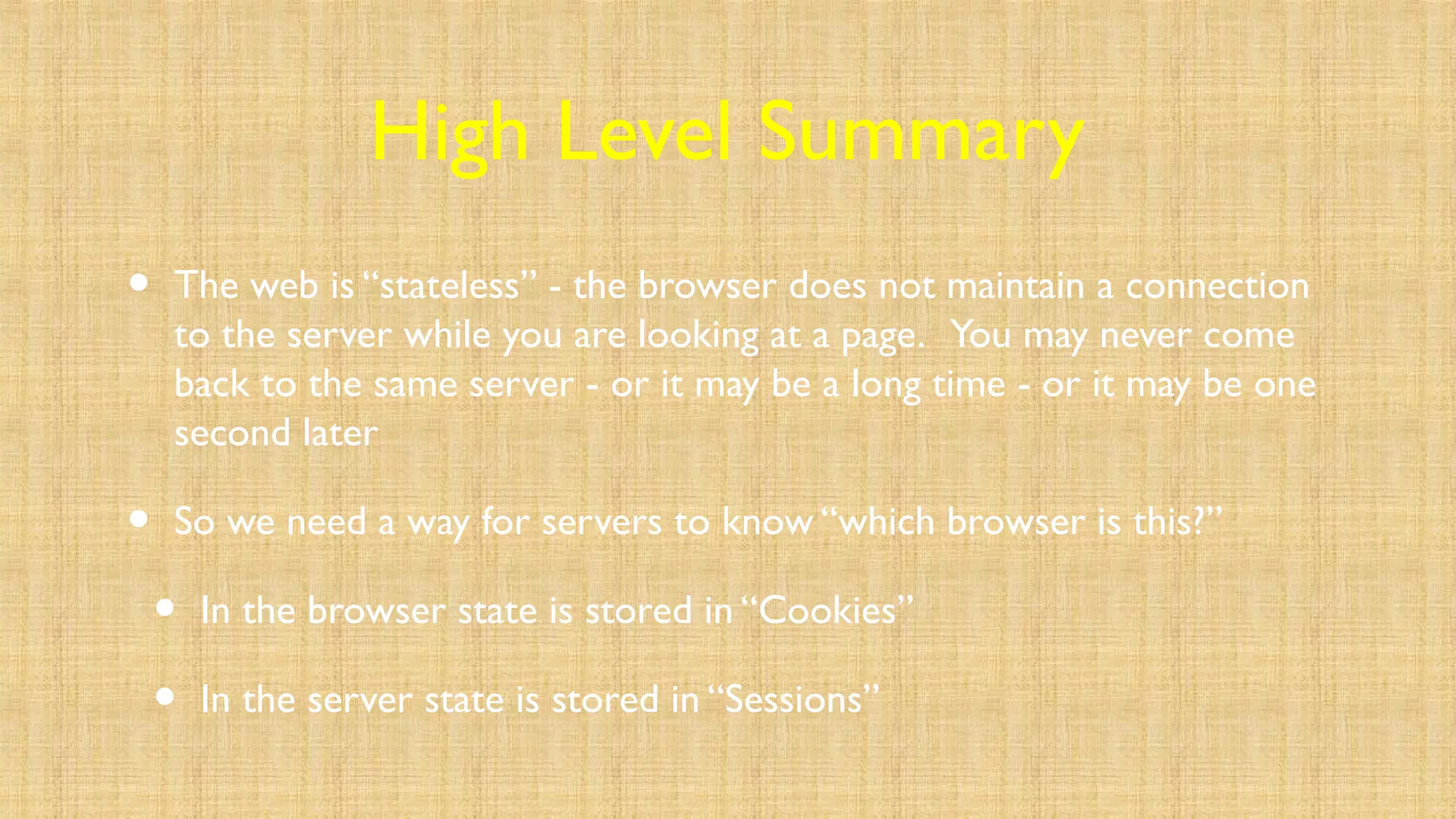 High Level Summary
• The web is “stateless” - the browser does not maintain a connection
to the server while you are looking at a page. You may never come
back to the same server - or it may be a long time - or it may be one
second later
• So we need a way for servers to know “which browser is this?”
• In the browser state is stored in “Cookies”
• In the server state is stored in “Sessions”
 