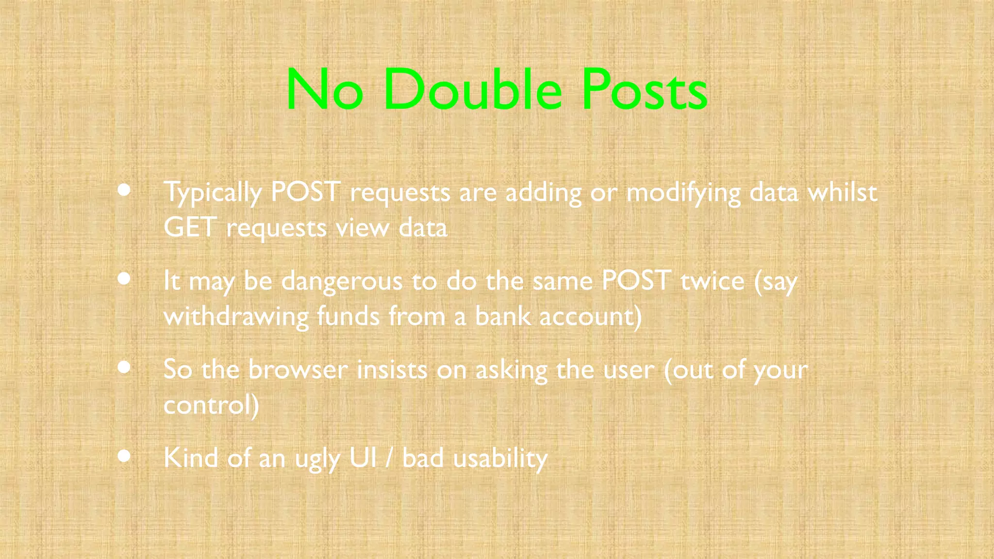 No Double Posts
• Typically POST requests are adding or modifying data whilst
GET requests view data
• It may be dangerous to do the same POST twice (say
withdrawing funds from a bank account)
• So the browser insists on asking the user (out of your
control)
• Kind of an ugly UI / bad usability
 