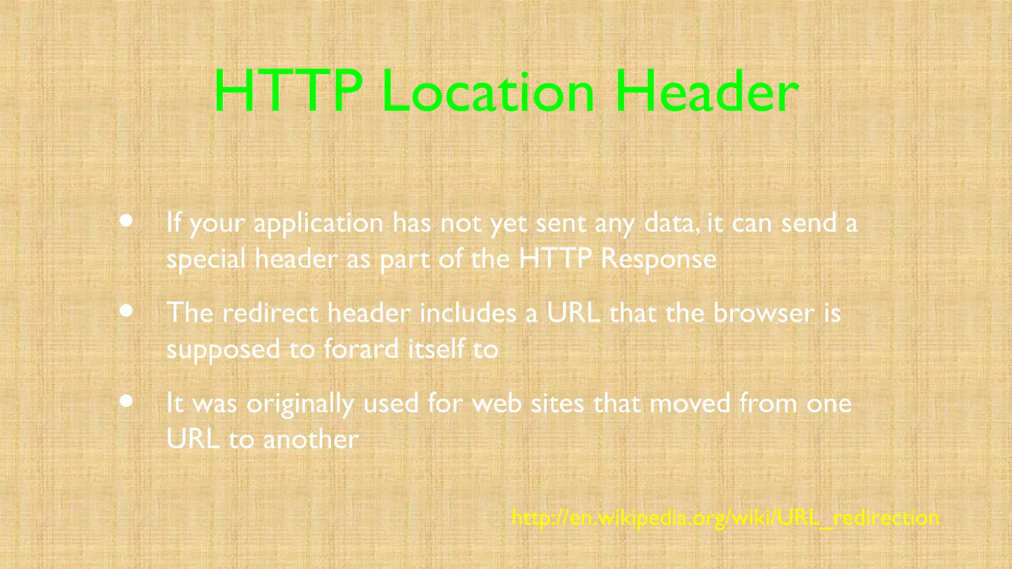 HTTP Location Header
• If your application has not yet sent any data, it can send a
special header as part of the HTTP Response
• The redirect header includes a URL that the browser is
supposed to forard itself to
• It was originally used for web sites that moved from one
URL to another
http://en.wikipedia.org/wiki/URL_redirection
 