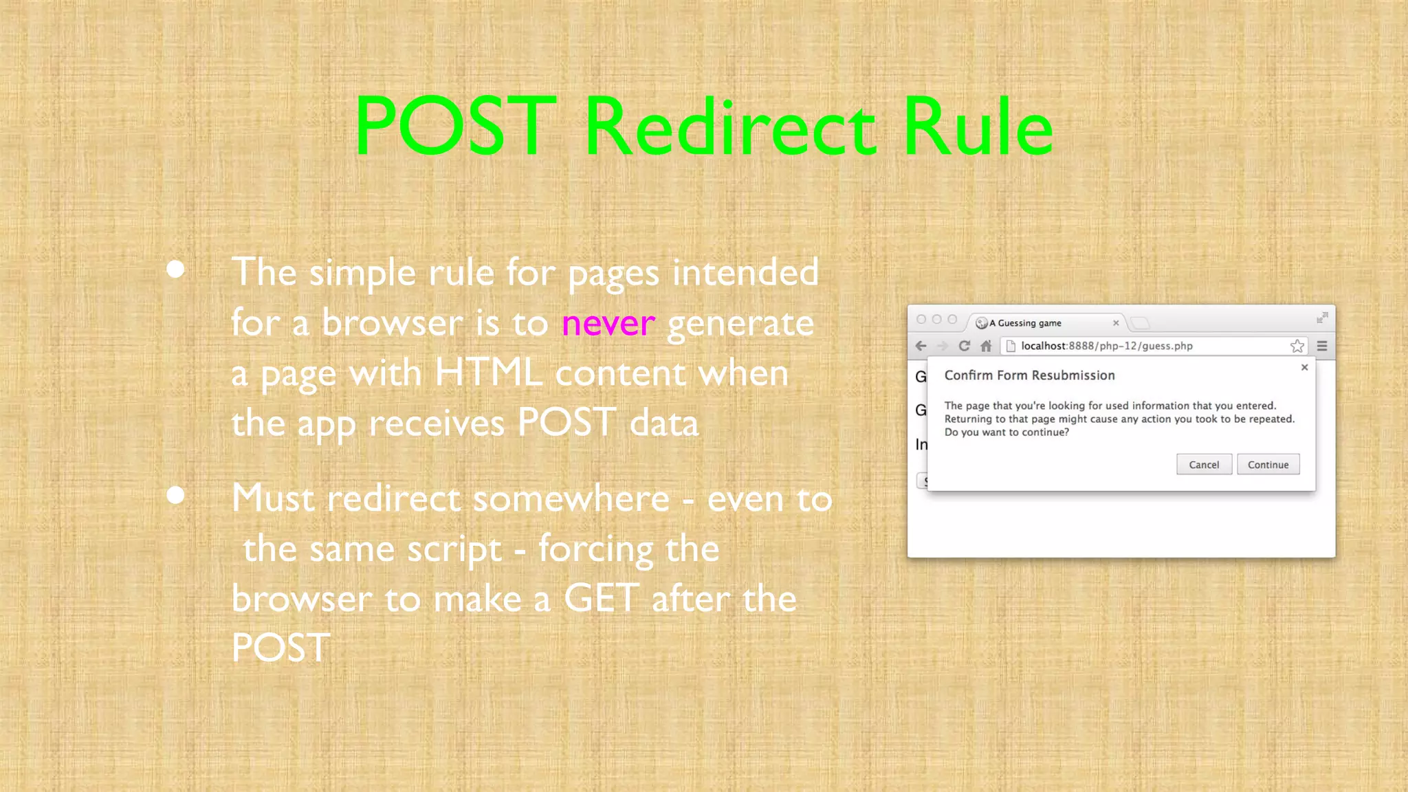 POST Redirect Rule
• The simple rule for pages intended
for a browser is to never generate
a page with HTML content when
the app receives POST data
• Must redirect somewhere - even to
the same script - forcing the
browser to make a GET after the
POST
 