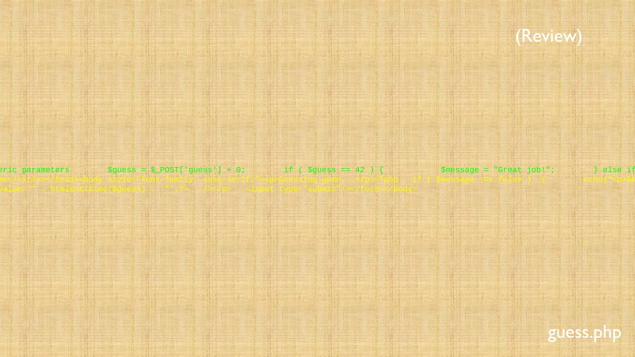 eric parameters $guess = $_POST['guess'] + 0; if ( $guess == 42 ) { $message = "Great job!"; } else if
me</title></head><body style="font-family: sans-serif;"><p>Guessing game...</p><?php if ( $message !== false ) { echo("<p>$m
value="' . htmlentities($guess) . '"';?> /></p> <input type="submit"/></form></body>
guess.php
(Review)
 