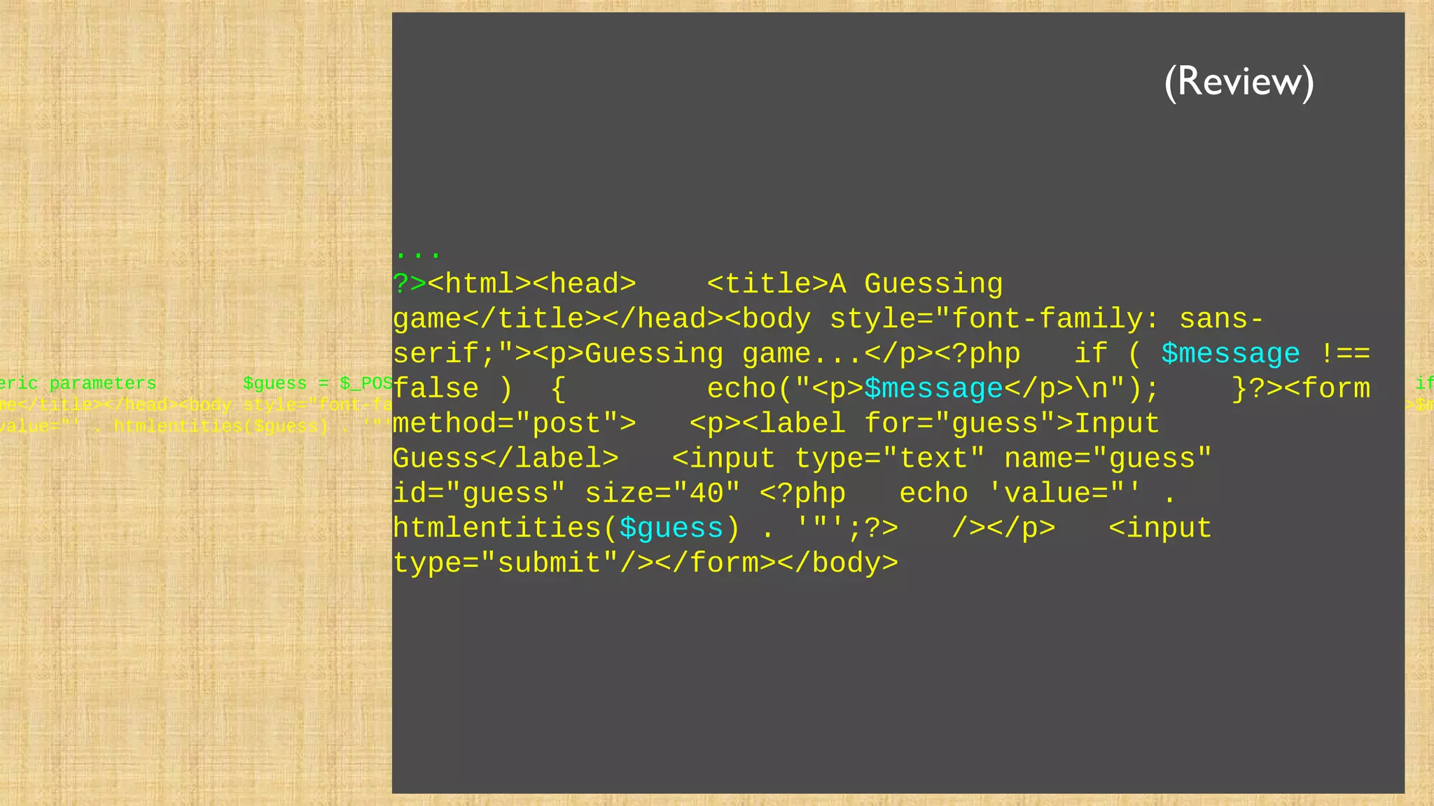 eric parameters $guess = $_POST['guess'] + 0; if ( $guess == 42 ) { $message = "Great job!"; } else if
me</title></head><body style="font-family: sans-serif;"><p>Guessing game...</p><?php if ( $message !== false ) { echo("<p>$m
value="' . htmlentities($guess) . '"';?> /></p> <input type="submit"/></form></body>
...
?><html><head> <title>A Guessing
game</title></head><body style="font-family: sans-
serif;"><p>Guessing game...</p><?php if ( $message !==
false ) { echo("<p>$message</p>n"); }?><form
method="post"> <p><label for="guess">Input
Guess</label> <input type="text" name="guess"
id="guess" size="40" <?php echo 'value="' .
htmlentities($guess) . '"';?> /></p> <input
type="submit"/></form></body>
(Review)
 
