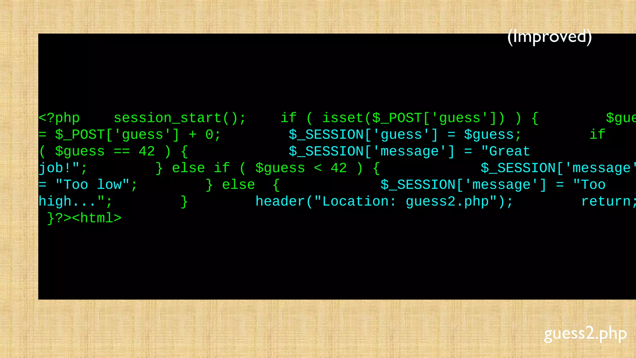 <?php session_start(); if ( isset($_POST['guess']) ) { $gue
= $_POST['guess'] + 0; $_SESSION['guess'] = $guess; if
( $guess == 42 ) { $_SESSION['message'] = "Great
job!"; } else if ( $guess < 42 ) { $_SESSION['message'
= "Too low"; } else { $_SESSION['message'] = "Too
high..."; } header("Location: guess2.php"); return;
}?><html>
guess2.php
(Improved)
 