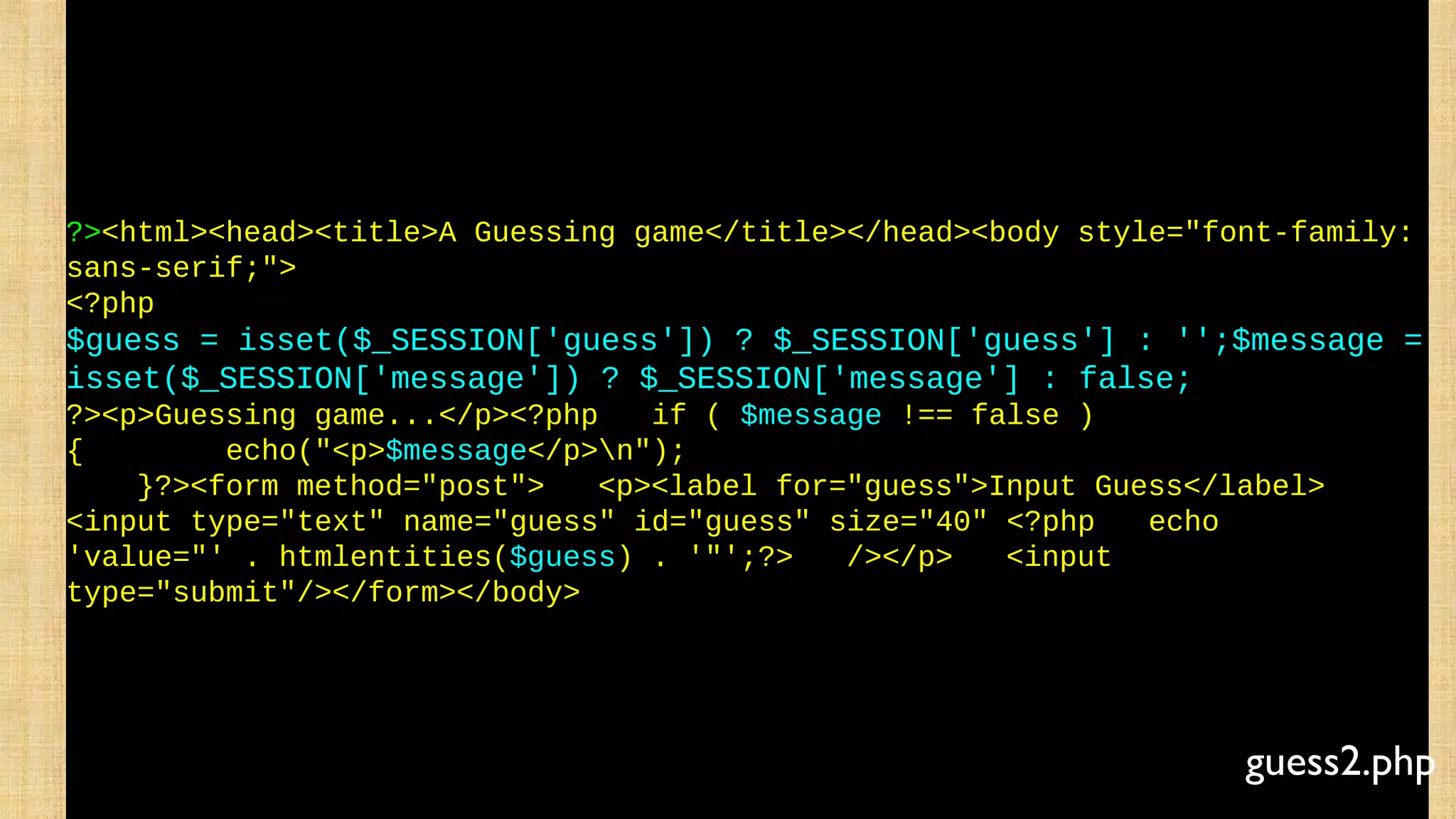 ?><html><head><title>A Guessing game</title></head><body style="font-family:
sans-serif;">
<?php
$guess = isset($_SESSION['guess']) ? $_SESSION['guess'] : '';$message =
isset($_SESSION['message']) ? $_SESSION['message'] : false;
?><p>Guessing game...</p><?php if ( $message !== false )
{ echo("<p>$message</p>n");
}?><form method="post"> <p><label for="guess">Input Guess</label>
<input type="text" name="guess" id="guess" size="40" <?php echo
'value="' . htmlentities($guess) . '"';?> /></p> <input
type="submit"/></form></body>
guess2.php
 