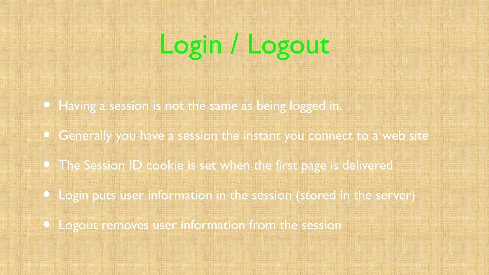 Login / Logout
• Having a session is not the same as being logged in.
• Generally you have a session the instant you connect to a web site
• The Session ID cookie is set when the first page is delivered
• Login puts user information in the session (stored in the server)
• Logout removes user information from the session
 