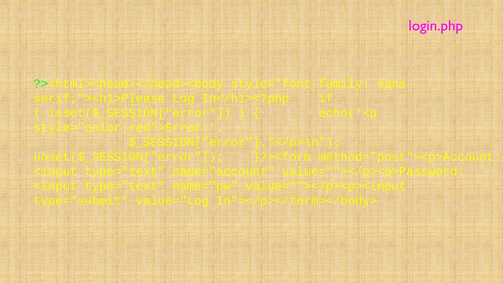 ?><html><head></head><body style="font-family: sans-
serif;"><h1>Please Log In</h1><?php if
( isset($_SESSION["error"]) ) { echo('<p
style="color:red">Error:'.
$_SESSION["error"]."</p>n");
unset($_SESSION["error"]); }?><form method="post"><p>Account:
<input type="text" name="account" value=""></p><p>Password:
<input type="text" name="pw" value=""></p><p><input
type="submit" value="Log In"></p></form></body>
login.php
 