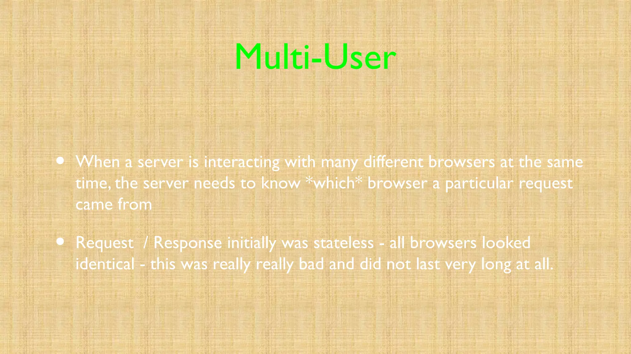 Multi-User
• When a server is interacting with many different browsers at the same
time, the server needs to know *which* browser a particular request
came from
• Request / Response initially was stateless - all browsers looked
identical - this was really really bad and did not last very long at all.
 