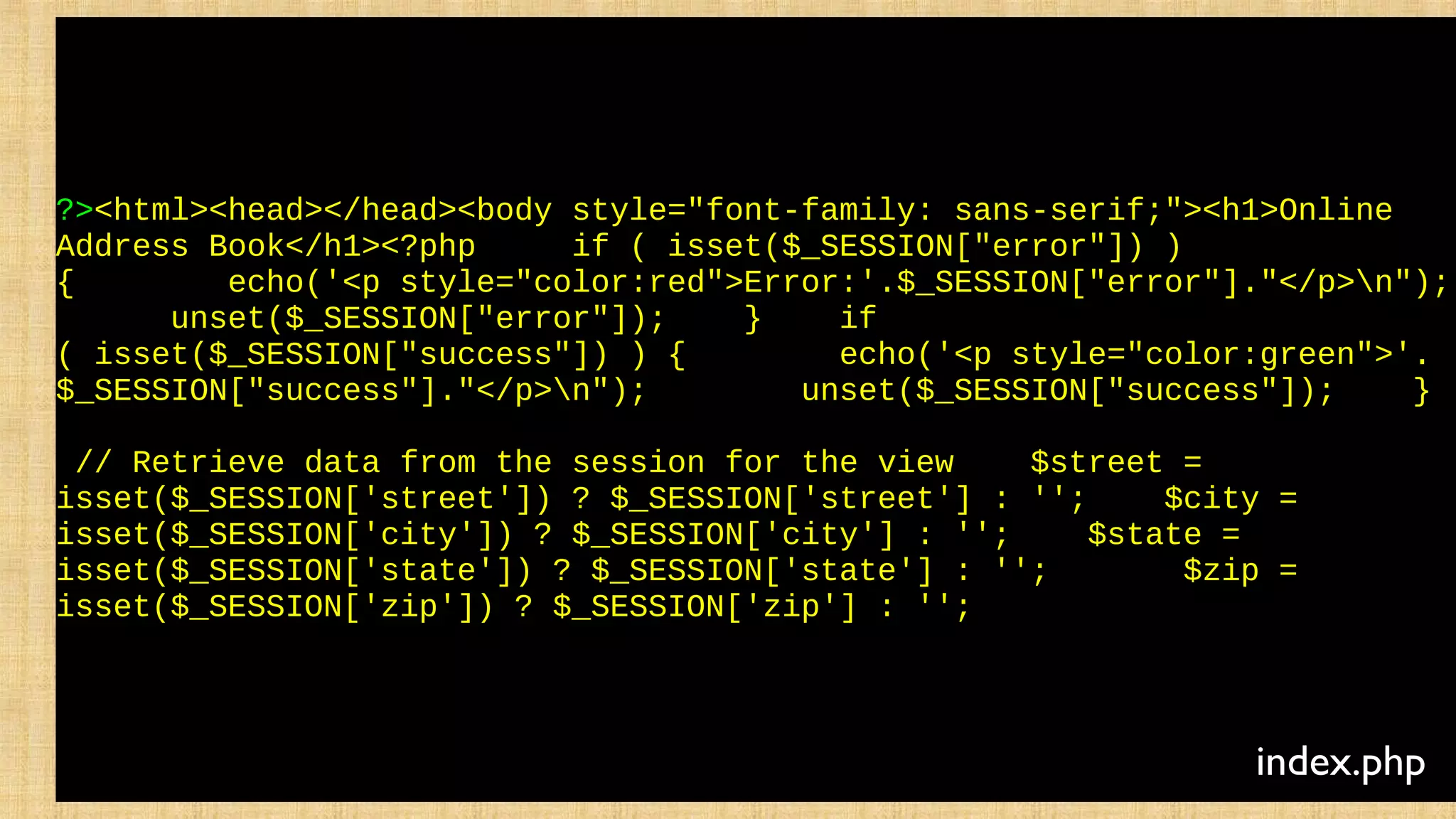 ?><html><head></head><body style="font-family: sans-serif;"><h1>Online
Address Book</h1><?php if ( isset($_SESSION["error"]) )
{ echo('<p style="color:red">Error:'.$_SESSION["error"]."</p>n");
unset($_SESSION["error"]); } if
( isset($_SESSION["success"]) ) { echo('<p style="color:green">'.
$_SESSION["success"]."</p>n"); unset($_SESSION["success"]); }
// Retrieve data from the session for the view $street =
isset($_SESSION['street']) ? $_SESSION['street'] : ''; $city =
isset($_SESSION['city']) ? $_SESSION['city'] : ''; $state =
isset($_SESSION['state']) ? $_SESSION['state'] : ''; $zip =
isset($_SESSION['zip']) ? $_SESSION['zip'] : '';
index.php
 