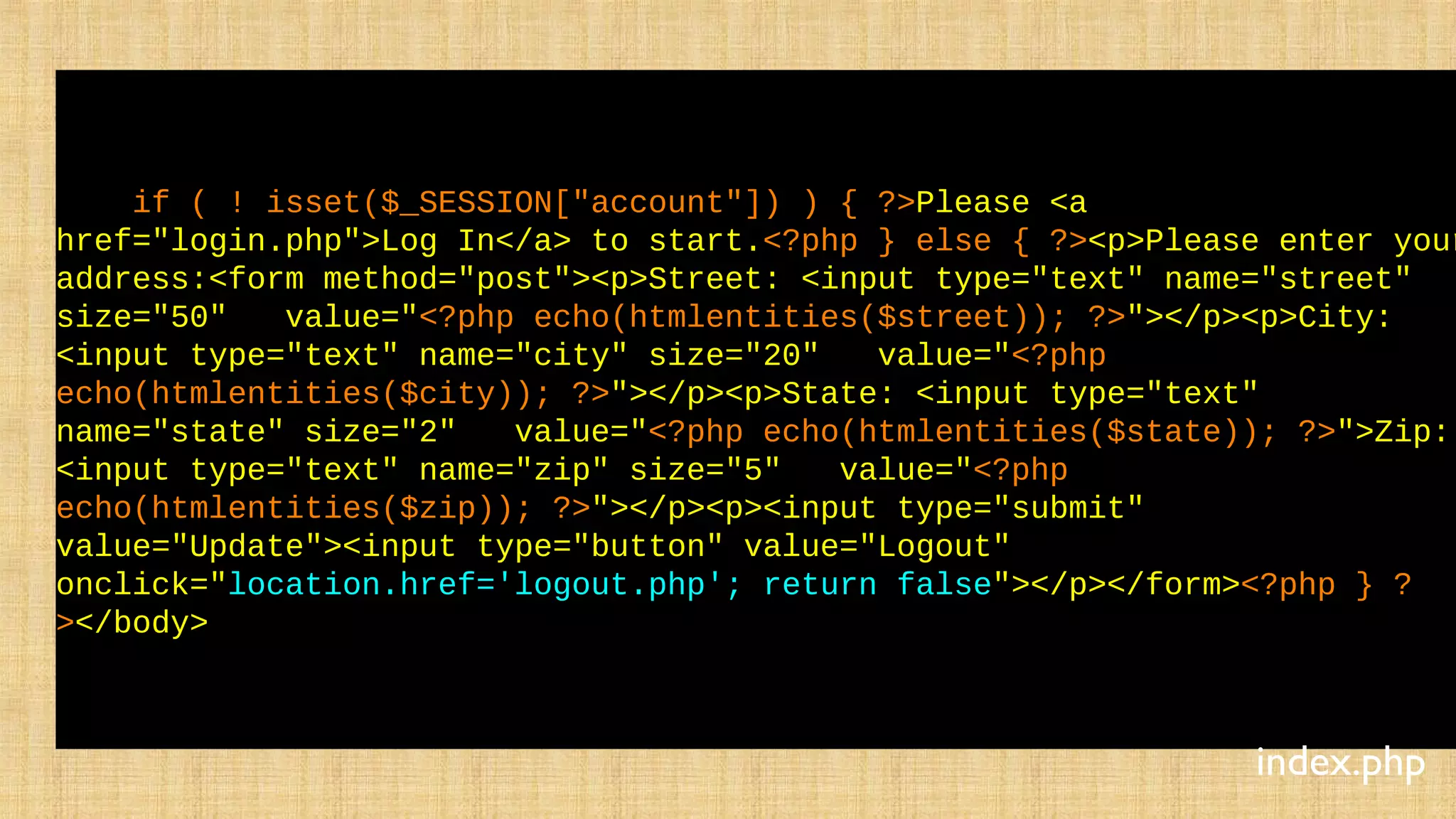 if ( ! isset($_SESSION["account"]) ) { ?>Please <a
href="login.php">Log In</a> to start.<?php } else { ?><p>Please enter your
address:<form method="post"><p>Street: <input type="text" name="street"
size="50" value="<?php echo(htmlentities($street)); ?>"></p><p>City:
<input type="text" name="city" size="20" value="<?php
echo(htmlentities($city)); ?>"></p><p>State: <input type="text"
name="state" size="2" value="<?php echo(htmlentities($state)); ?>">Zip:
<input type="text" name="zip" size="5" value="<?php
echo(htmlentities($zip)); ?>"></p><p><input type="submit"
value="Update"><input type="button" value="Logout"
onclick="location.href='logout.php'; return false"></p></form><?php } ?
></body>
index.php
 