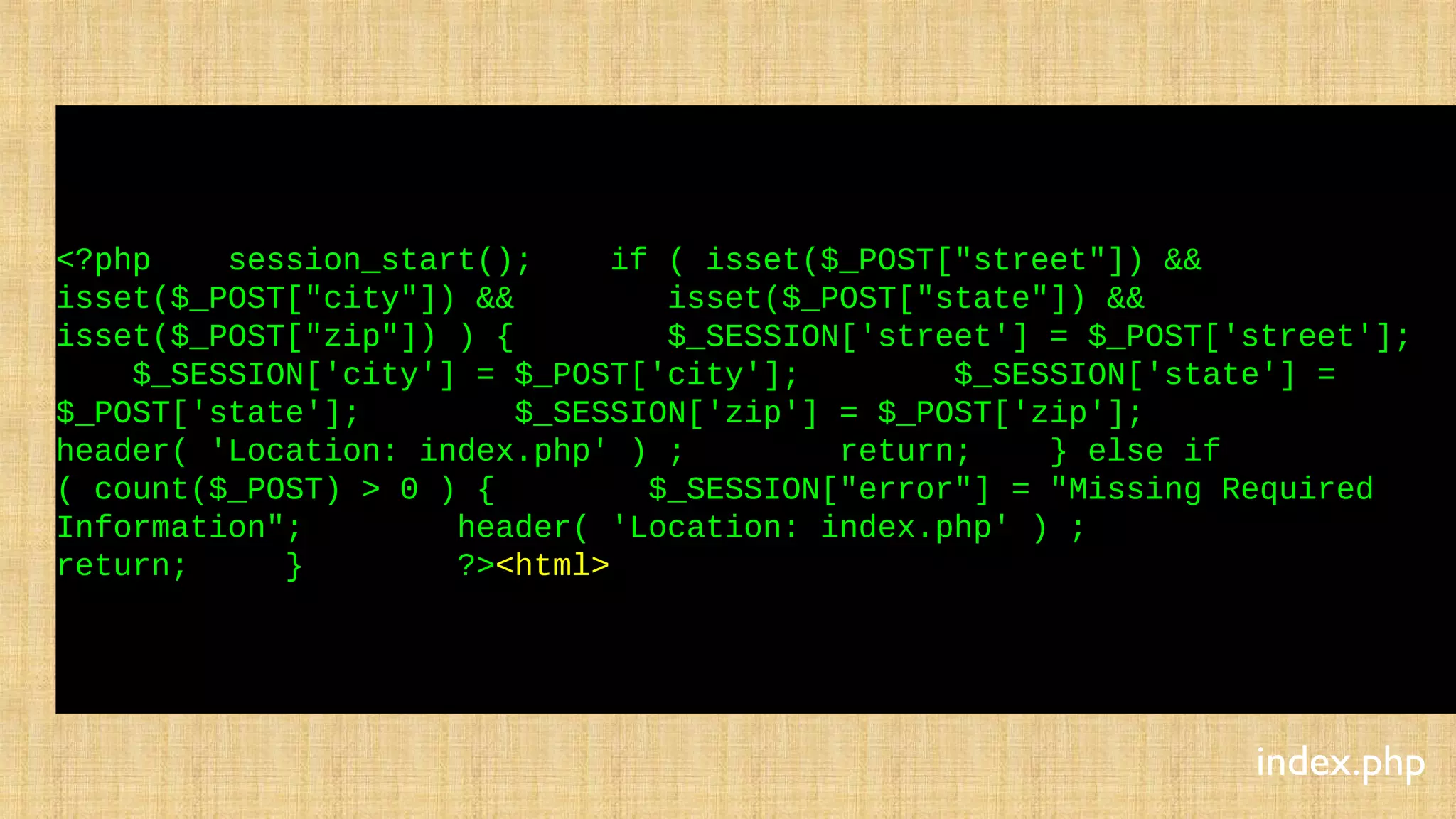 <?php session_start(); if ( isset($_POST["street"]) &&
isset($_POST["city"]) && isset($_POST["state"]) &&
isset($_POST["zip"]) ) { $_SESSION['street'] = $_POST['street'];
$_SESSION['city'] = $_POST['city']; $_SESSION['state'] =
$_POST['state']; $_SESSION['zip'] = $_POST['zip'];
header( 'Location: index.php' ) ; return; } else if
( count($_POST) > 0 ) { $_SESSION["error"] = "Missing Required
Information"; header( 'Location: index.php' ) ;
return; } ?><html>
index.php
 
