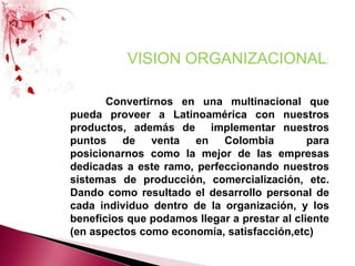 VISION ORGANIZACIONAL:Convertirnos en una multinacional que pueda proveer a Latinoamérica con nuestros productos, además de  implementar nuestros puntos de venta en Colombia  para  posicionarnos como la mejor de las empresas dedicadas a este ramo, perfeccionando nuestros sistemas de producción, comercialización, etc. Dando como resultado el desarrollo personal de cada individuo dentro de la organización, y los beneficios que podamos llegar a prestar al cliente (en aspectos como economía, satisfacción,etc)