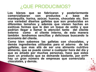 ¿QUE PRODUCIMOS?   Los bienes que se fabricaran y posteriormente comercializaran con productos a base de mantequilla, harina, azúcar, huevos, chocolate etc. Son una variedad diseños galletas que son producidas en diferentes tamaños y además que vienen hechas en exóticas formas que le dan un toque de estilo y que podrían llegar a llamar la atención tanto  del cliente externo  como  el cliente interno, de esta manera  también  tendremos sencillas y deliciosas buscando la economía del cliente.	Como bien sabemos las galletas con chocolates, y demás ingredientes utilizados para el adorno  de las galletas, que mas allá de ser una alimento nutritivo alimento, que se puede comer a cualquier hora del día y que es amado por muchas personas, hace que estos sean un producto que se demande bastante, por ende hay un gran número de empresas que comercializan chocolates, y demás.  