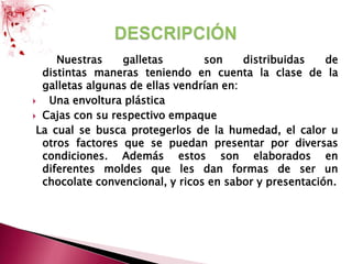 Nuestras galletas  son distribuidas de                                 distintas maneras teniendo en cuenta la clase de la galletas algunas de ellas vendrían en:  Una envoltura plástica Cajas con su respectivo empaque  La cual se busca protegerlos de la humedad, el calor u otros factores que se puedan presentar por diversas condiciones. Además estos son elaborados en diferentes moldes que les dan formas de ser un chocolate convencional, y ricos en sabor y presentación.DESCRIPCIÓN 