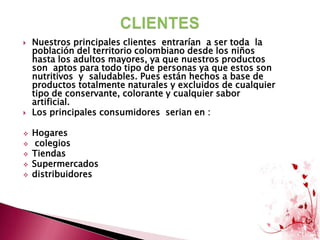 CLIENTESNuestros principales clientes  entrarían  a ser toda  la población del territorio colombiano desde los niños hasta los adultos mayores, ya que nuestros productos son  aptos para todo tipo de personas ya que estos son  nutritivos  y  saludables. Pues están hechos a base de productos totalmente naturales y excluidos de cualquier tipo de conservante, colorante y cualquier sabor artificial.Los principales consumidores  serian en : Hogares 