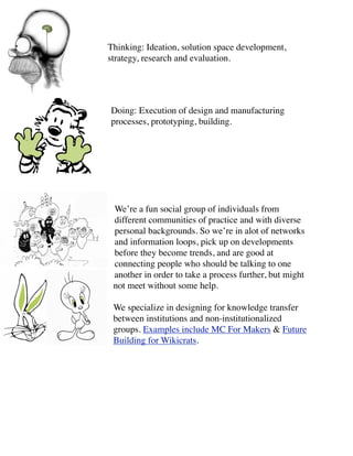 Thinking: Ideation, solution space development,
strategy, research and evaluation.




Doing: Execution of design and manufacturing
processes, prototyping, building.




 We’re a fun social group of individuals from
 different communities of practice and with diverse
 personal backgrounds. So we’re in alot of networks
 and information loops, pick up on developments
 before they become trends, and are good at
 connecting people who should be talking to one
 another in order to take a process further, but might
 not meet without some help.

 We specialize in designing for knowledge transfer
 between institutions and non-institutionalized
 groups. Examples include MC For Makers & Future
 Building for Wikicrats.
 