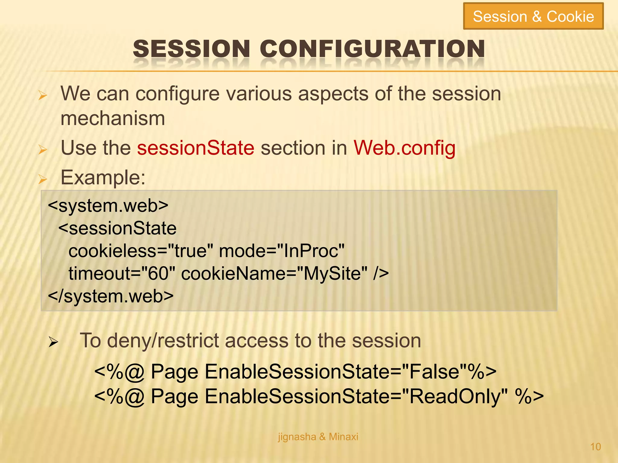 SESSION CONFIGURATION
 We can configure various aspects of the session
mechanism
 Use the sessionState section in Web.config
 Example:
jignasha & Minaxi
10
<system.web>
<sessionState
cookieless="true" mode="InProc"
timeout="60" cookieName="MySite" />
</system.web>
 To deny/restrict access to the session
<%@ Page EnableSessionState="False"%>
<%@ Page EnableSessionState="ReadOnly" %>
Session & Cookie
 