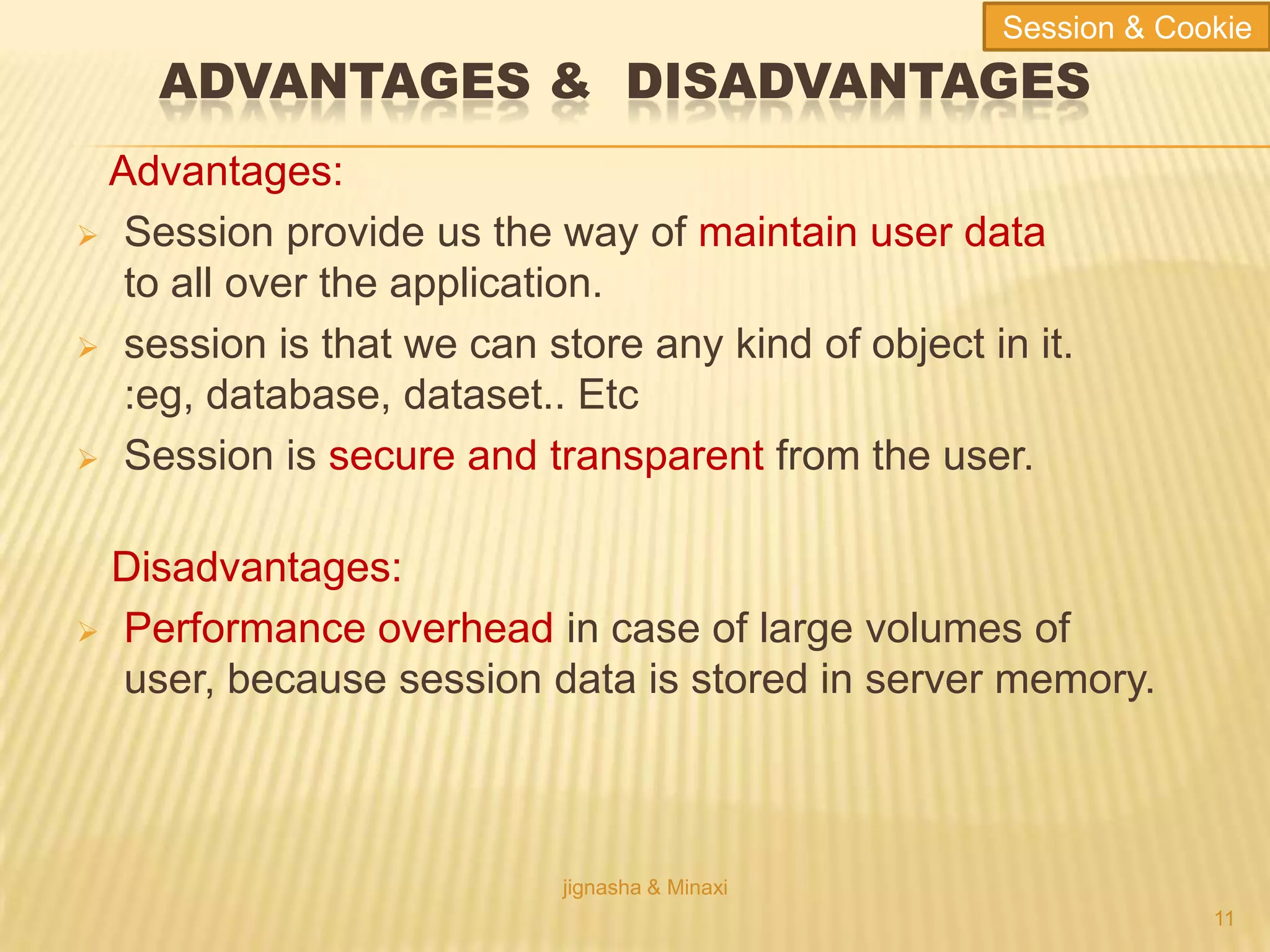 ADVANTAGES & DISADVANTAGES
Advantages:
 Session provide us the way of maintain user data
to all over the application.
 session is that we can store any kind of object in it.
:eg, database, dataset.. Etc
 Session is secure and transparent from the user.
Disadvantages:
 Performance overhead in case of large volumes of
user, because session data is stored in server memory.
jignasha & Minaxi
11
Session & Cookie
 