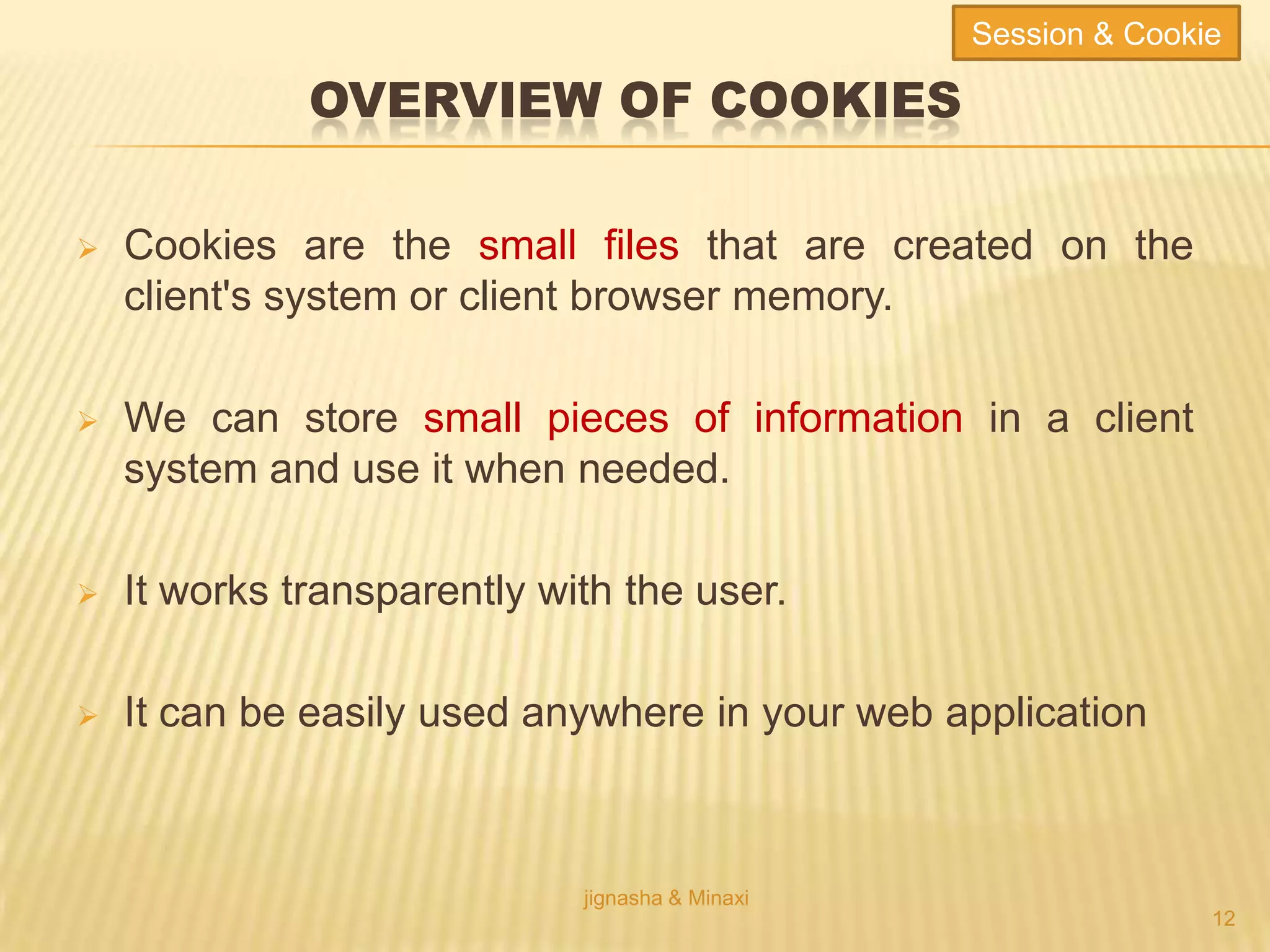 OVERVIEW OF COOKIES
 Cookies are the small files that are created on the
client's system or client browser memory.
 We can store small pieces of information in a client
system and use it when needed.
 It works transparently with the user.
 It can be easily used anywhere in your web application
jignasha & Minaxi
12
Session & Cookie
 