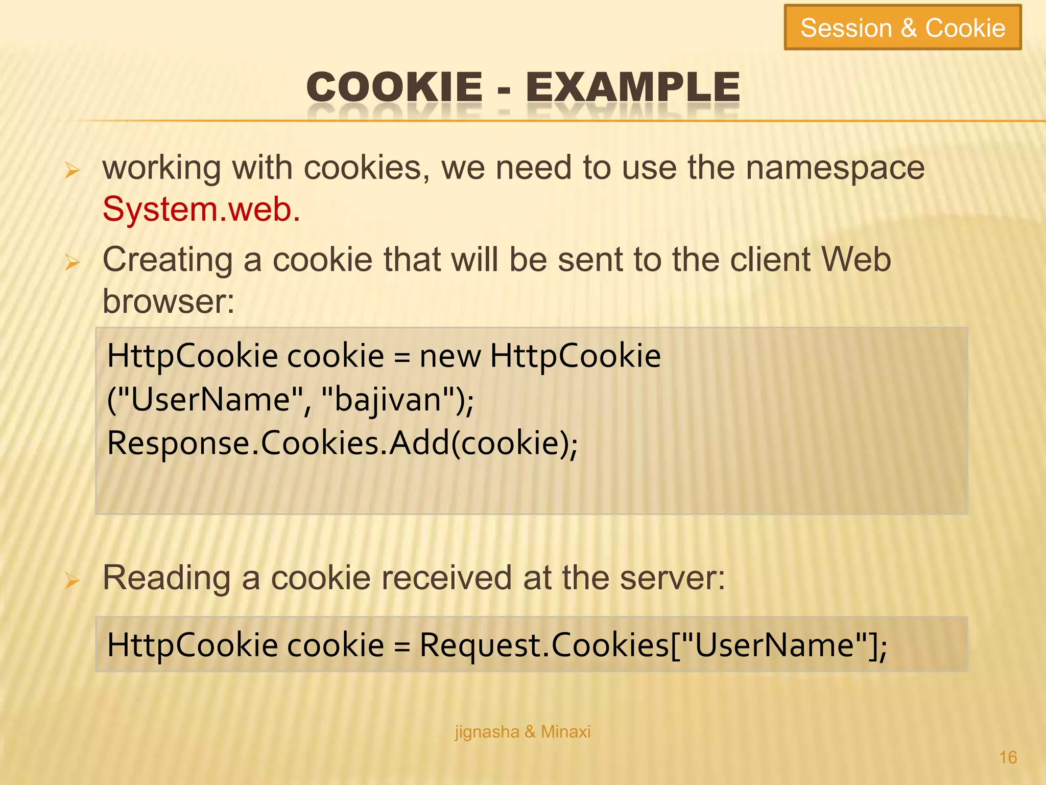 COOKIE - EXAMPLE
 working with cookies, we need to use the namespace
System.web.
 Creating a cookie that will be sent to the client Web
browser:
 Reading a cookie received at the server:
jignasha & Minaxi
16
HttpCookie cookie = new HttpCookie
("UserName", "bajivan");
Response.Cookies.Add(cookie);
HttpCookie cookie = Request.Cookies["UserName"];
Session & Cookie
 