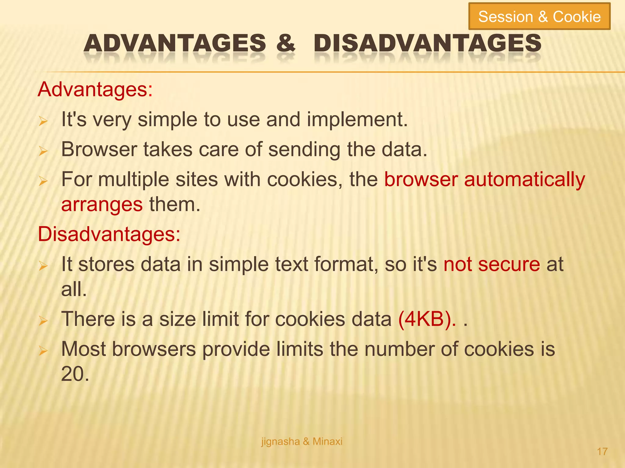 ADVANTAGES & DISADVANTAGES
Advantages:
 It's very simple to use and implement.
 Browser takes care of sending the data.
 For multiple sites with cookies, the browser automatically
arranges them.
Disadvantages:
 It stores data in simple text format, so it's not secure at
all.
 There is a size limit for cookies data (4KB). .
 Most browsers provide limits the number of cookies is
20.
jignasha & Minaxi
17
Session & Cookie
 