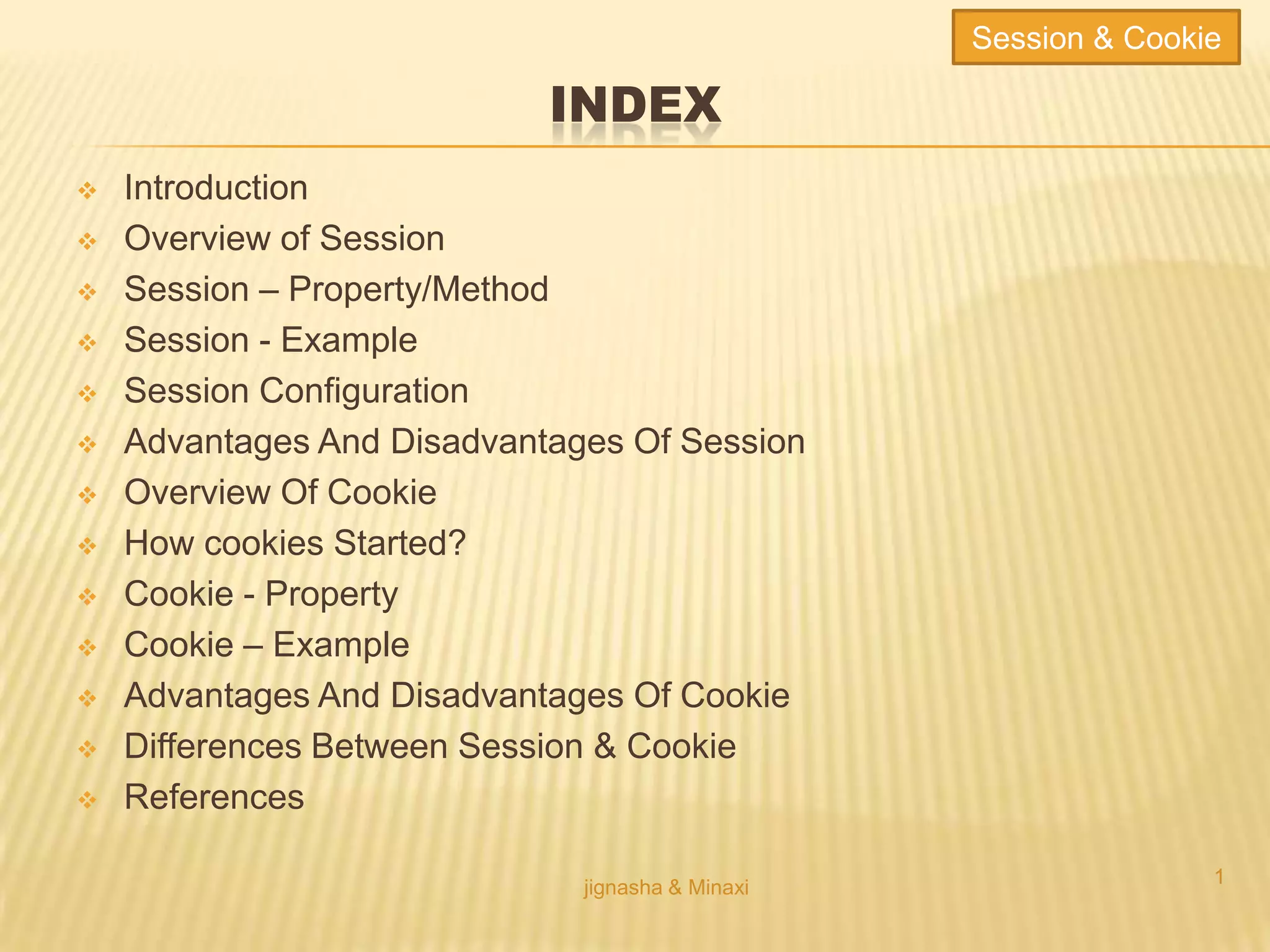 INDEX
 Introduction
 Overview of Session
 Session – Property/Method
 Session - Example
 Session Configuration
 Advantages And Disadvantages Of Session
 Overview Of Cookie
 How cookies Started?
 Cookie - Property
 Cookie – Example
 Advantages And Disadvantages Of Cookie
 Differences Between Session & Cookie
 References
jignasha & Minaxi
1
Session & Cookie
 
