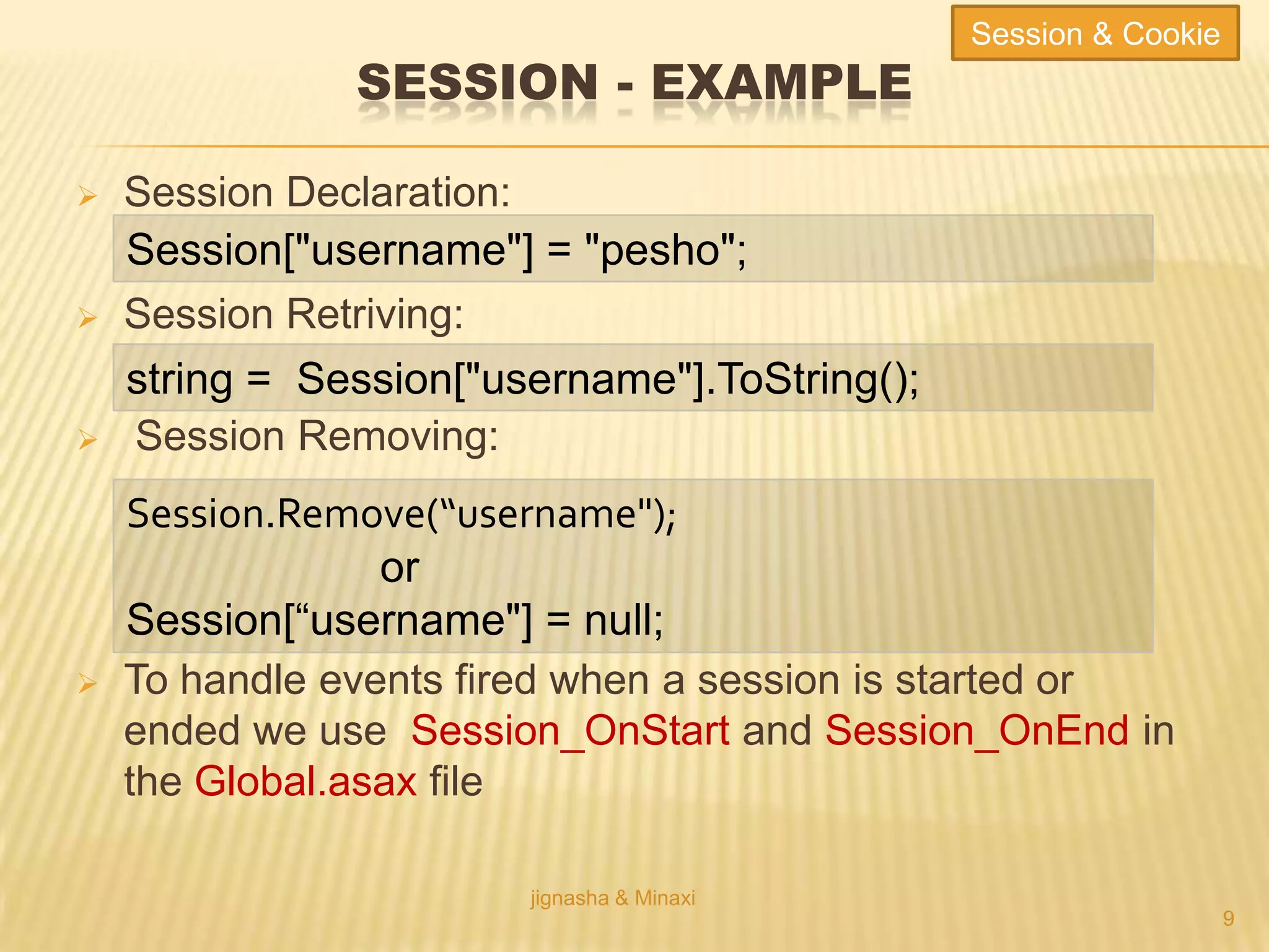 SESSION - EXAMPLE
 Session Declaration:
 Session Retriving:
 Session Removing:
 To handle events fired when a session is started or
ended we use Session_OnStart and Session_OnEnd in
the Global.asax file
jignasha & Minaxi
9
Session["username"] = "pesho";
string = Session["username"].ToString();
Session.Remove(“username");
or
Session[“username"] = null;
Session & Cookie
 