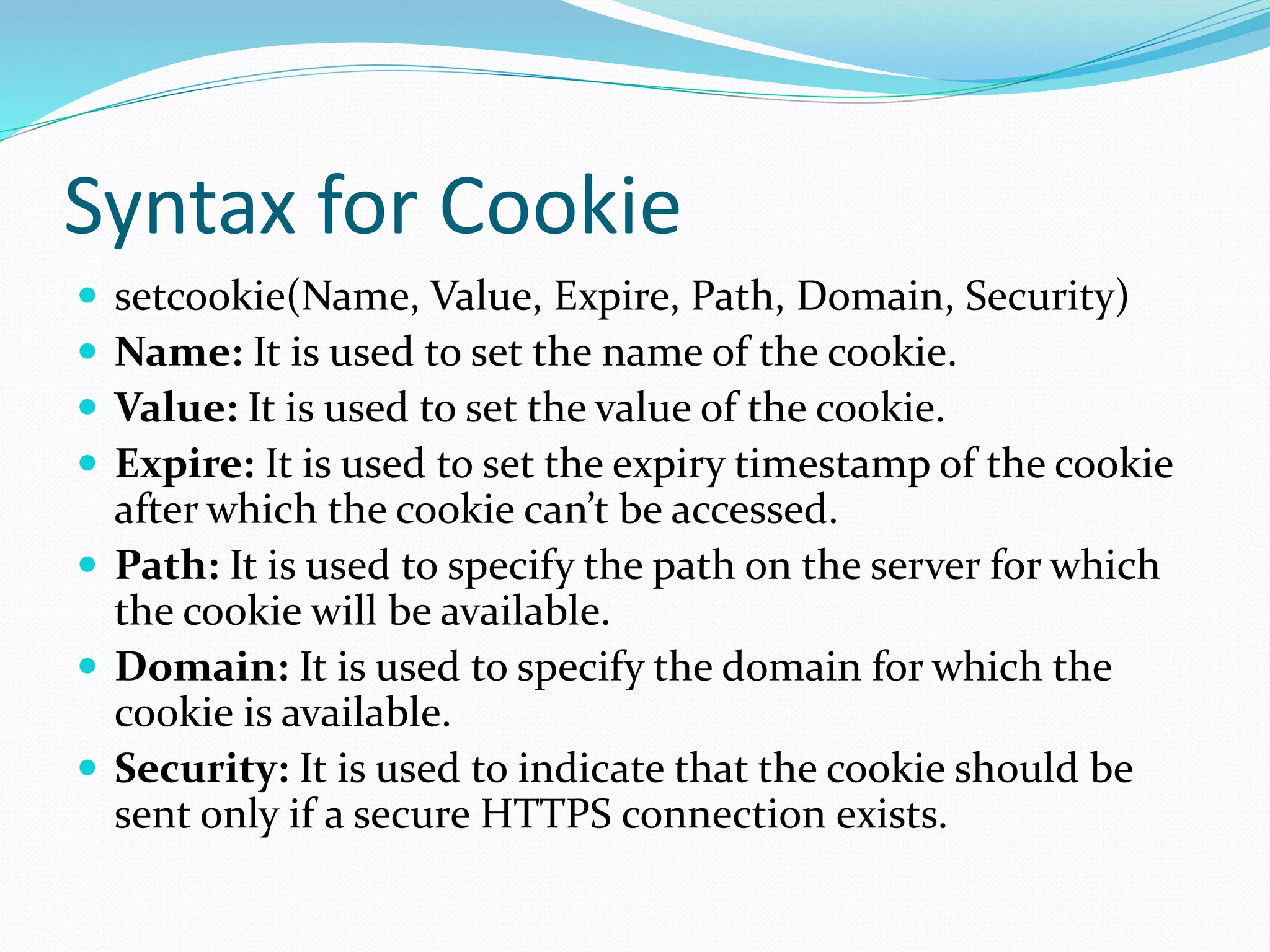 Syntax for Cookie
 setcookie(Name, Value, Expire, Path, Domain, Security)
 Name: It is used to set the name of the cookie.
 Value: It is used to set the value of the cookie.
 Expire: It is used to set the expiry timestamp of the cookie
after which the cookie can’t be accessed.
 Path: It is used to specify the path on the server for which
the cookie will be available.
 Domain: It is used to specify the domain for which the
cookie is available.
 Security: It is used to indicate that the cookie should be
sent only if a secure HTTPS connection exists.
 