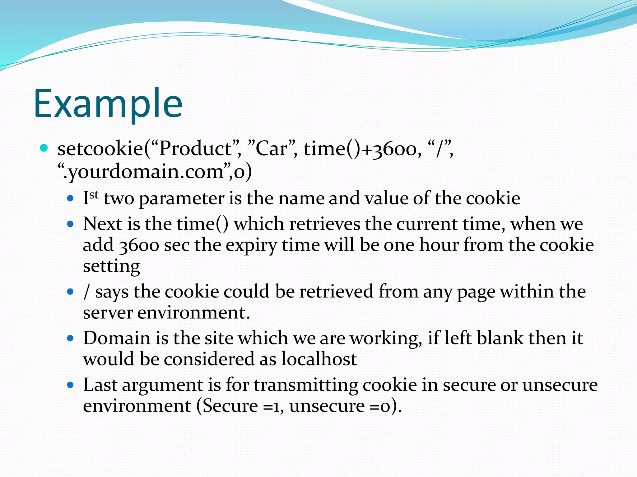 Example
 setcookie(“Product”, ”Car”, time()+3600, “/”,
“.yourdomain.com”,0)
 Ist two parameter is the name and value of the cookie
 Next is the time() which retrieves the current time, when we
add 3600 sec the expiry time will be one hour from the cookie
setting
 / says the cookie could be retrieved from any page within the
server environment.
 Domain is the site which we are working, if left blank then it
would be considered as localhost
 Last argument is for transmitting cookie in secure or unsecure
environment (Secure =1, unsecure =0).
 