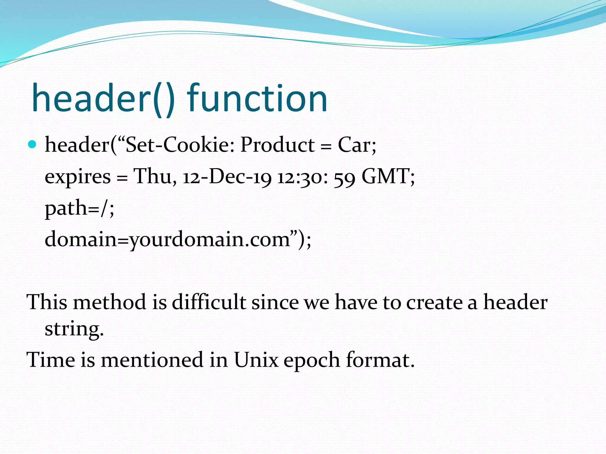 header() function
 header(“Set-Cookie: Product = Car;
expires = Thu, 12-Dec-19 12:30: 59 GMT;
path=/;
domain=yourdomain.com”);
This method is difficult since we have to create a header
string.
Time is mentioned in Unix epoch format.
 