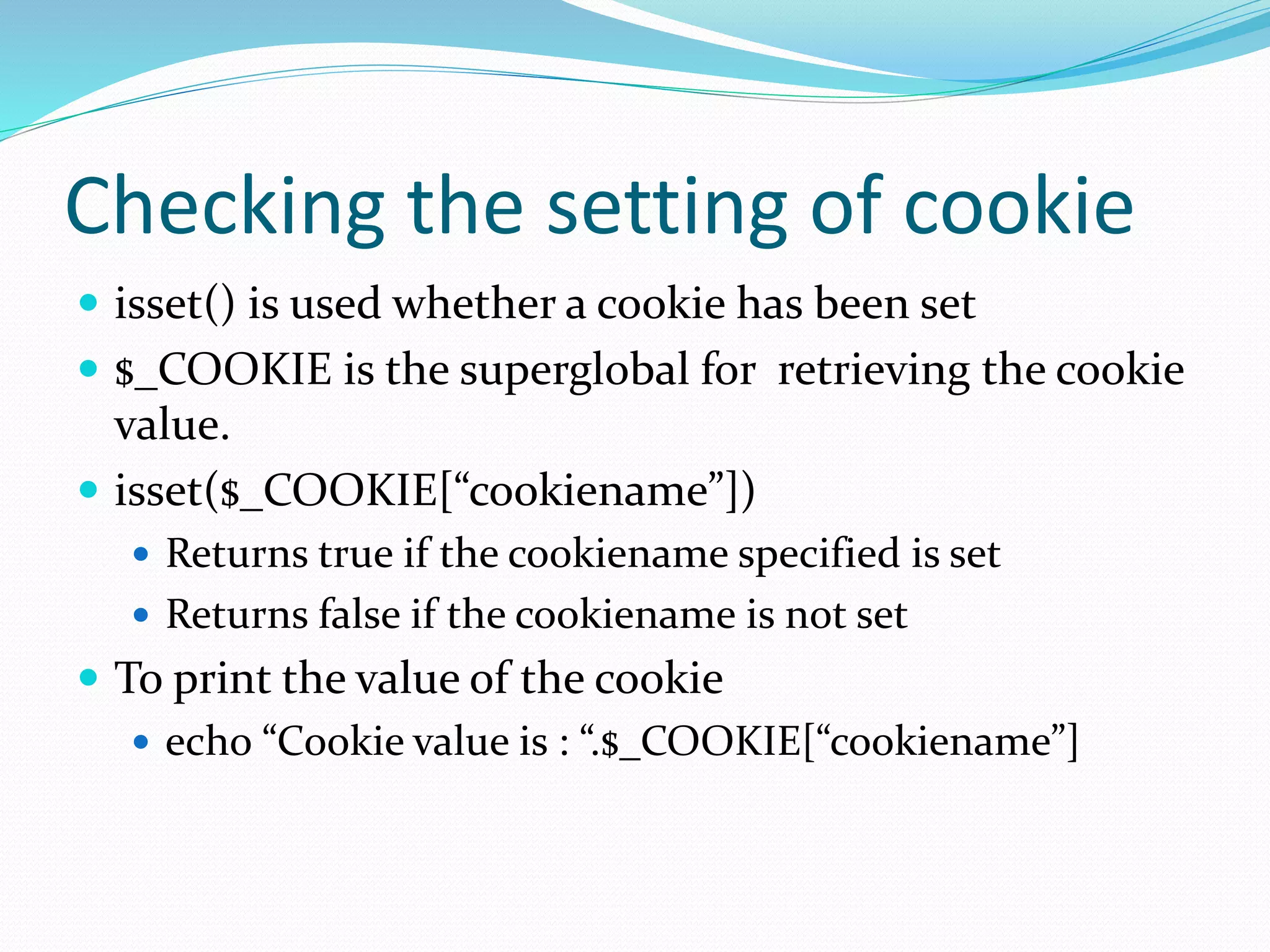 Checking the setting of cookie
 isset() is used whether a cookie has been set
 $_COOKIE is the superglobal for retrieving the cookie
value.
 isset($_COOKIE[“cookiename”])
 Returns true if the cookiename specified is set
 Returns false if the cookiename is not set
 To print the value of the cookie
 echo “Cookie value is : “.$_COOKIE[“cookiename”]
 