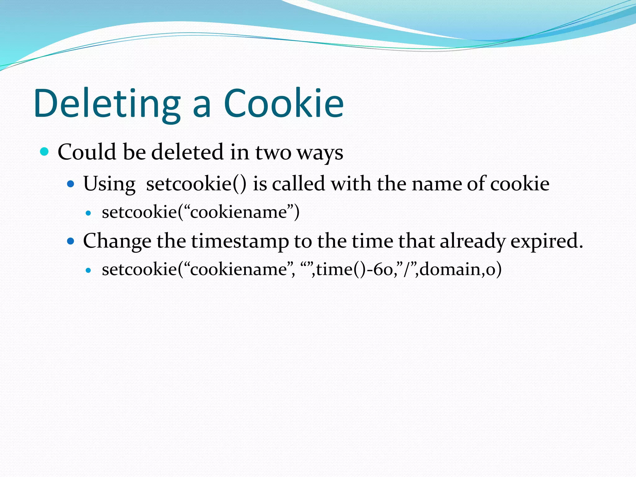 Deleting a Cookie
 Could be deleted in two ways
 Using setcookie() is called with the name of cookie
 setcookie(“cookiename”)
 Change the timestamp to the time that already expired.
 setcookie(“cookiename”, “”,time()-60,”/”,domain,0)
 