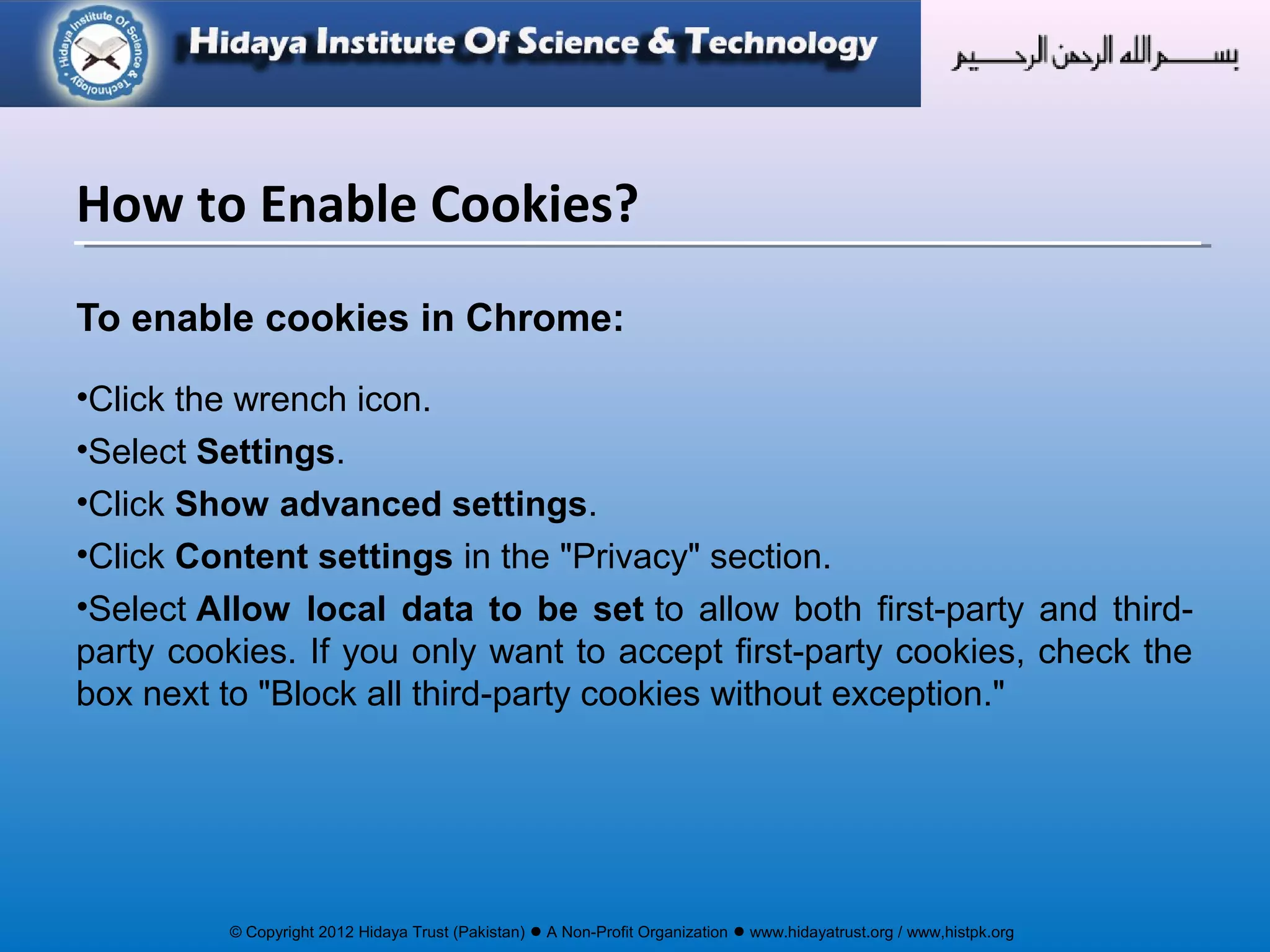 © Copyright 2012 Hidaya Trust (Pakistan) ● A Non-Profit Organization ● www.hidayatrust.org / www,histpk.org
To enable cookies in Chrome:
•Click the wrench icon.
•Select Settings.
•Click Show advanced settings.
•Click Content settings in the "Privacy" section.
•Select Allow local data to be set to allow both first-party and third-
party cookies. If you only want to accept first-party cookies, check the
box next to "Block all third-party cookies without exception."
How to Enable Cookies?
 
