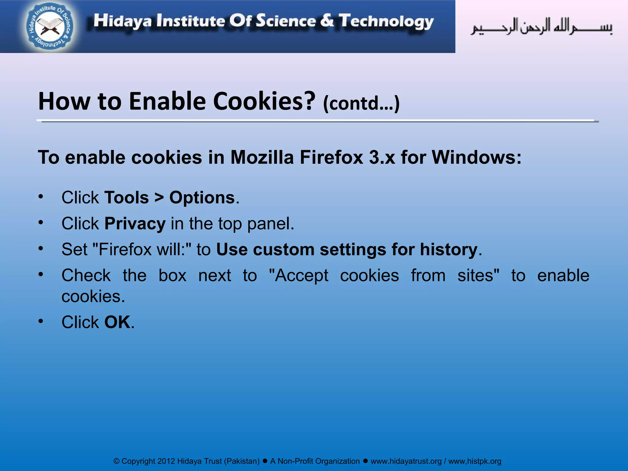 © Copyright 2012 Hidaya Trust (Pakistan) ● A Non-Profit Organization ● www.hidayatrust.org / www,histpk.org
To enable cookies in Mozilla Firefox 3.x for Windows:
• Click Tools > Options.
• Click Privacy in the top panel.
• Set "Firefox will:" to Use custom settings for history.
• Check the box next to "Accept cookies from sites" to enable
cookies.
• Click OK.
How to Enable Cookies? (contd…)
 