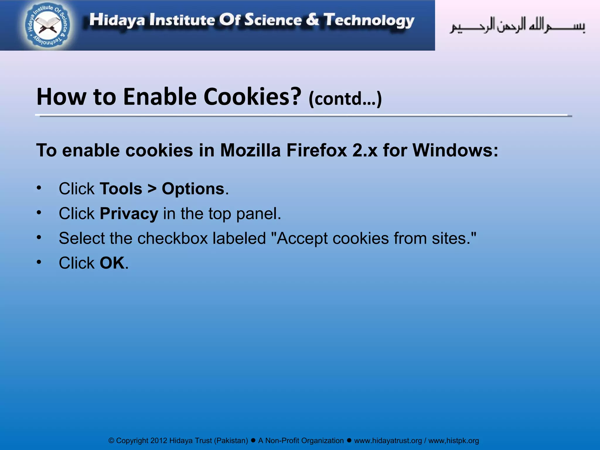 © Copyright 2012 Hidaya Trust (Pakistan) ● A Non-Profit Organization ● www.hidayatrust.org / www,histpk.org
To enable cookies in Mozilla Firefox 2.x for Windows:
• Click Tools > Options.
• Click Privacy in the top panel.
• Select the checkbox labeled "Accept cookies from sites."
• Click OK.
How to Enable Cookies? (contd…)
 