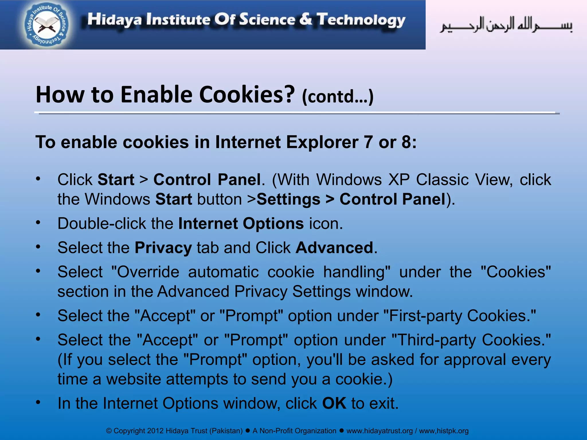© Copyright 2012 Hidaya Trust (Pakistan) ● A Non-Profit Organization ● www.hidayatrust.org / www,histpk.org
To enable cookies in Internet Explorer 7 or 8:
• Click Start > Control Panel. (With Windows XP Classic View, click
the Windows Start button >Settings > Control Panel).
• Double-click the Internet Options icon.
• Select the Privacy tab and Click Advanced.
• Select "Override automatic cookie handling" under the "Cookies"
section in the Advanced Privacy Settings window.
• Select the "Accept" or "Prompt" option under "First-party Cookies."
• Select the "Accept" or "Prompt" option under "Third-party Cookies."
(If you select the "Prompt" option, you'll be asked for approval every
time a website attempts to send you a cookie.)
• In the Internet Options window, click OK to exit.
How to Enable Cookies? (contd…)
 
