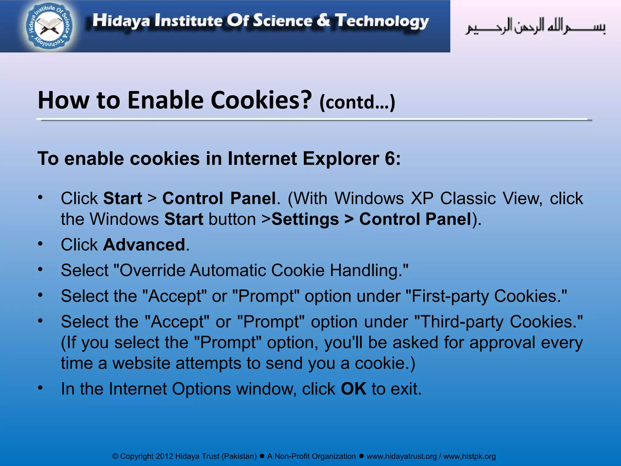 © Copyright 2012 Hidaya Trust (Pakistan) ● A Non-Profit Organization ● www.hidayatrust.org / www,histpk.org
To enable cookies in Internet Explorer 6:
• Click Start > Control Panel. (With Windows XP Classic View, click
the Windows Start button >Settings > Control Panel).
• Click Advanced.
• Select "Override Automatic Cookie Handling."
• Select the "Accept" or "Prompt" option under "First-party Cookies."
• Select the "Accept" or "Prompt" option under "Third-party Cookies."
(If you select the "Prompt" option, you'll be asked for approval every
time a website attempts to send you a cookie.)
• In the Internet Options window, click OK to exit.
How to Enable Cookies? (contd…)
 