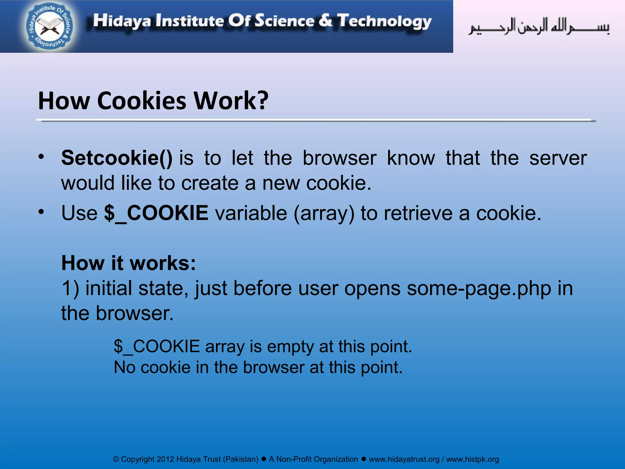 © Copyright 2012 Hidaya Trust (Pakistan) ● A Non-Profit Organization ● www.hidayatrust.org / www,histpk.org
• Setcookie() is to let the browser know that the server
would like to create a new cookie.
• Use $_COOKIE variable (array) to retrieve a cookie.
How it works:
1) initial state, just before user opens some-page.php in
the browser.
$_COOKIE array is empty at this point.
No cookie in the browser at this point.
How Cookies Work?
 