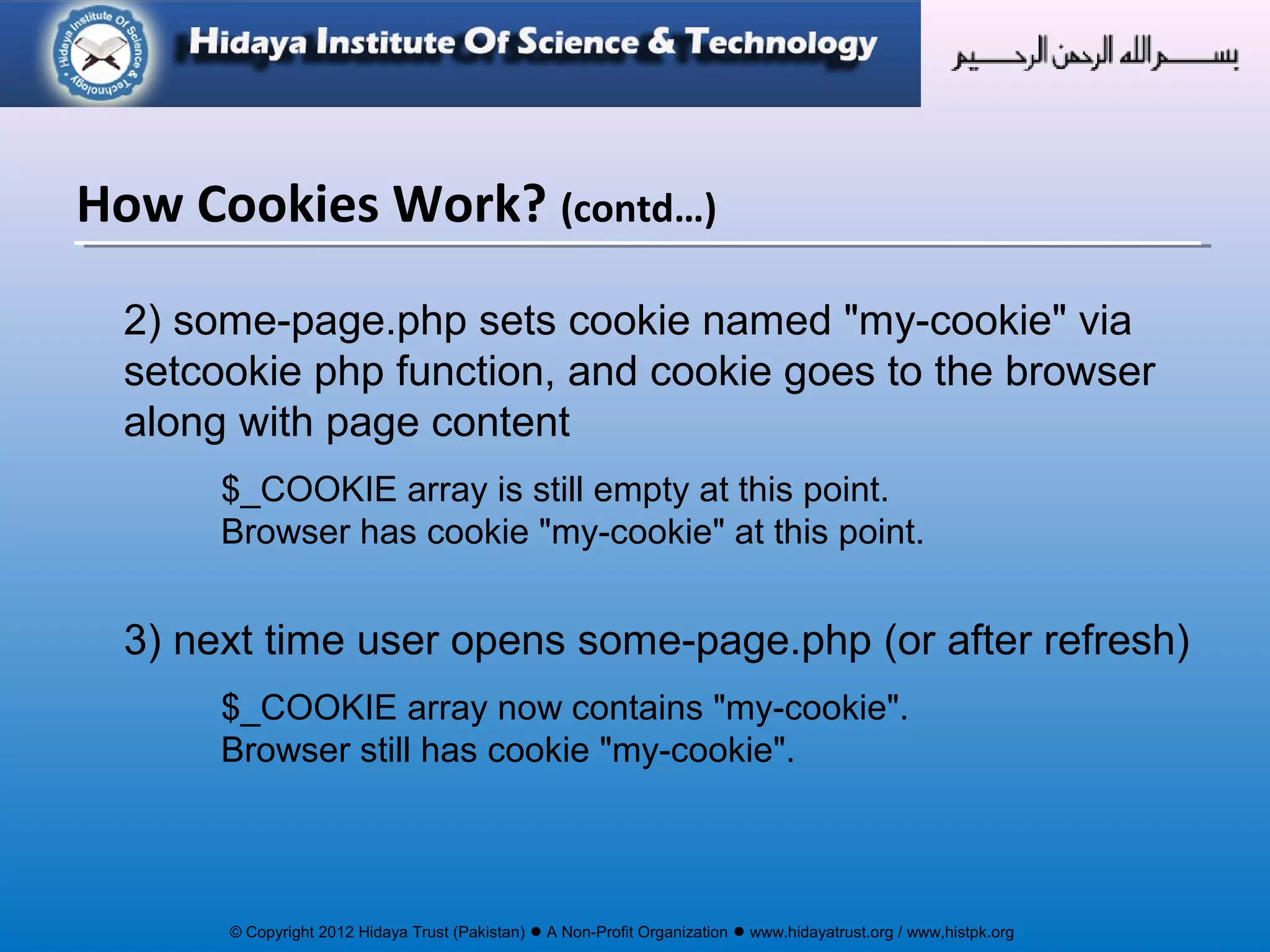 © Copyright 2012 Hidaya Trust (Pakistan) ● A Non-Profit Organization ● www.hidayatrust.org / www,histpk.org
2) some-page.php sets cookie named "my-cookie" via
setcookie php function, and cookie goes to the browser
along with page content
$_COOKIE array is still empty at this point.
Browser has cookie "my-cookie" at this point.
3) next time user opens some-page.php (or after refresh)
$_COOKIE array now contains "my-cookie".
Browser still has cookie "my-cookie".
How Cookies Work? (contd…)
 