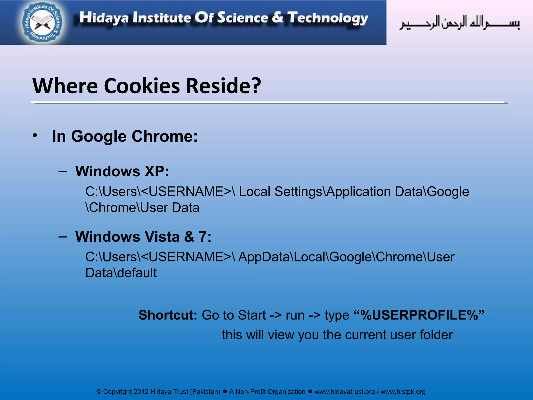 © Copyright 2012 Hidaya Trust (Pakistan) ● A Non-Profit Organization ● www.hidayatrust.org / www,histpk.org
• In Google Chrome:
– Windows XP:
C:Users<USERNAME> Local SettingsApplication DataGoogle
ChromeUser Data
– Windows Vista & 7:
C:Users<USERNAME> AppDataLocalGoogleChromeUser
Datadefault
Shortcut: Go to Start -> run -> type “%USERPROFILE%”
this will view you the current user folder
Where Cookies Reside?
 