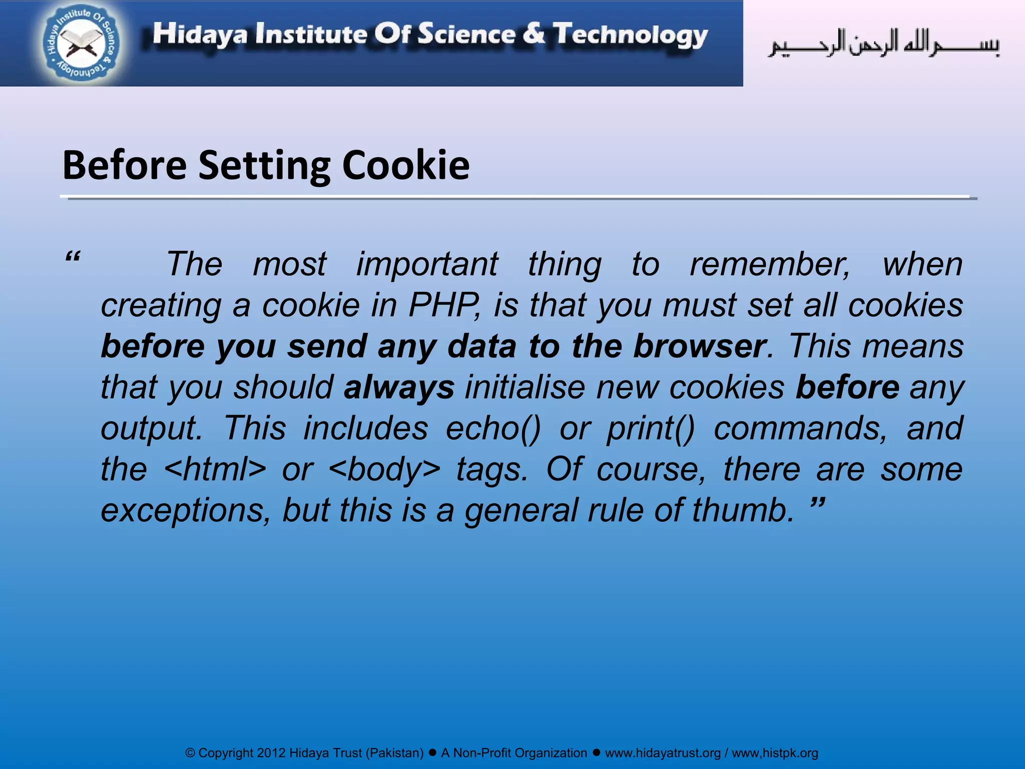 © Copyright 2012 Hidaya Trust (Pakistan) ● A Non-Profit Organization ● www.hidayatrust.org / www,histpk.org
“ The most important thing to remember, when
creating a cookie in PHP, is that you must set all cookies
before you send any data to the browser. This means
that you should always initialise new cookies before any
output. This includes echo() or print() commands, and
the <html> or <body> tags. Of course, there are some
exceptions, but this is a general rule of thumb. ”
Before Setting Cookie
 