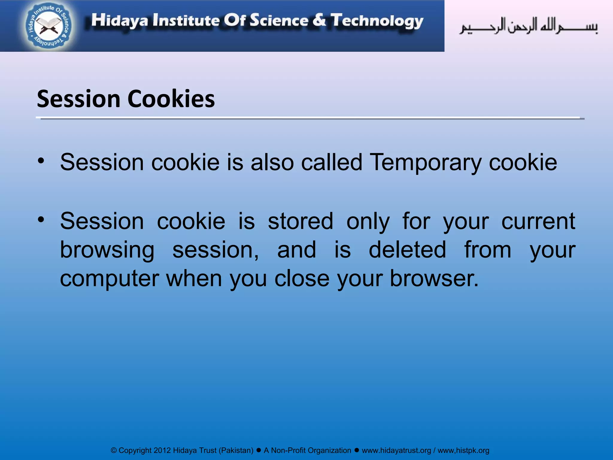 © Copyright 2012 Hidaya Trust (Pakistan) ● A Non-Profit Organization ● www.hidayatrust.org / www,histpk.org
Session Cookies
• Session cookie is also called Temporary cookie
• Session cookie is stored only for your current
browsing session, and is deleted from your
computer when you close your browser.
 