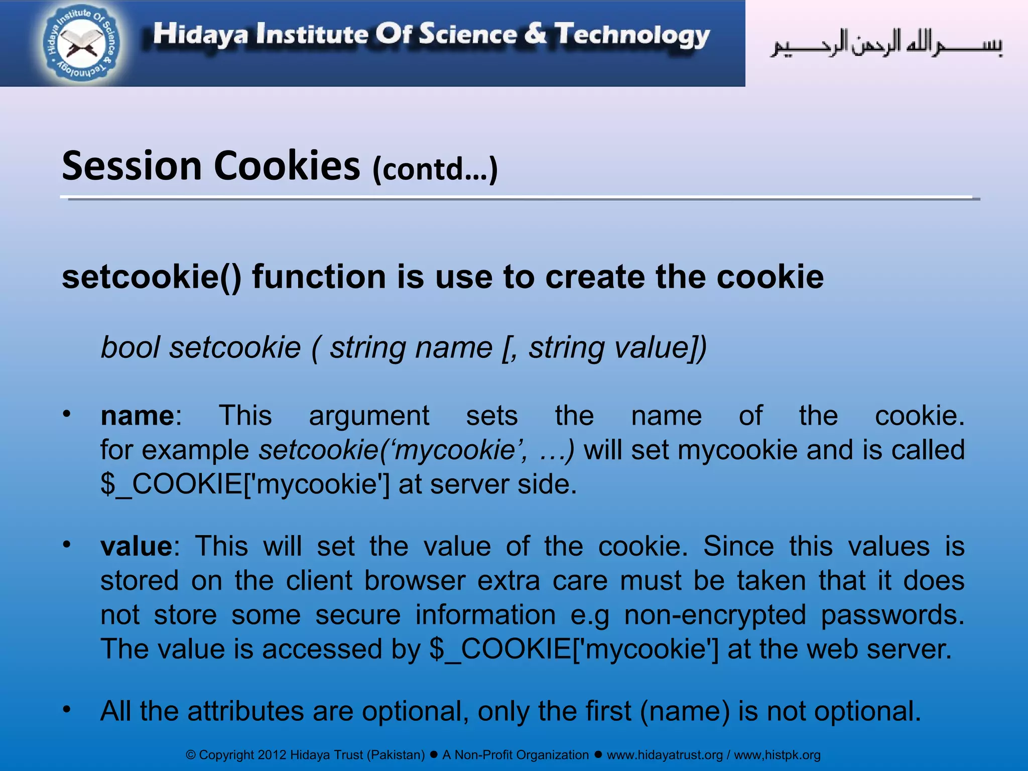 © Copyright 2012 Hidaya Trust (Pakistan) ● A Non-Profit Organization ● www.hidayatrust.org / www,histpk.org
setcookie() function is use to create the cookie
bool setcookie ( string name [, string value])
• name: This argument sets the name of the cookie.
for example setcookie(‘mycookie’, …) will set mycookie and is called
$_COOKIE['mycookie'] at server side.
• value: This will set the value of the cookie. Since this values is
stored on the client browser extra care must be taken that it does
not store some secure information e.g non-encrypted passwords.
The value is accessed by $_COOKIE['mycookie'] at the web server.
• All the attributes are optional, only the first (name) is not optional.
Session Cookies (contd…)
 