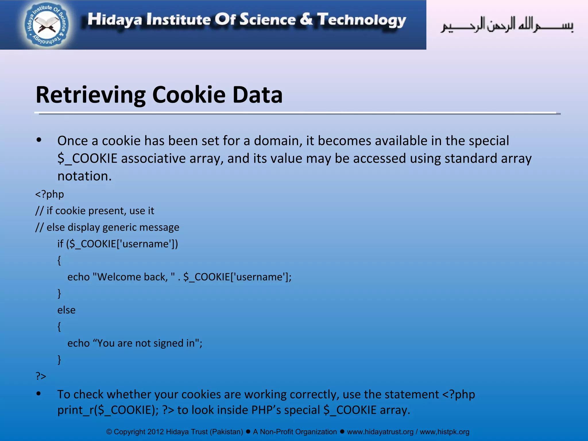 © Copyright 2012 Hidaya Trust (Pakistan) ● A Non-Profit Organization ● www.hidayatrust.org / www,histpk.org
• Once a cookie has been set for a domain, it becomes available in the special
$_COOKIE associative array, and its value may be accessed using standard array
notation.
<?php
// if cookie present, use it
// else display generic message
if ($_COOKIE['username'])
{
echo "Welcome back, " . $_COOKIE['username'];
}
else
{
echo “You are not signed in";
}
?>
• To check whether your cookies are working correctly, use the statement <?php
print_r($_COOKIE); ?> to look inside PHP’s special $_COOKIE array.
Retrieving Cookie Data
 