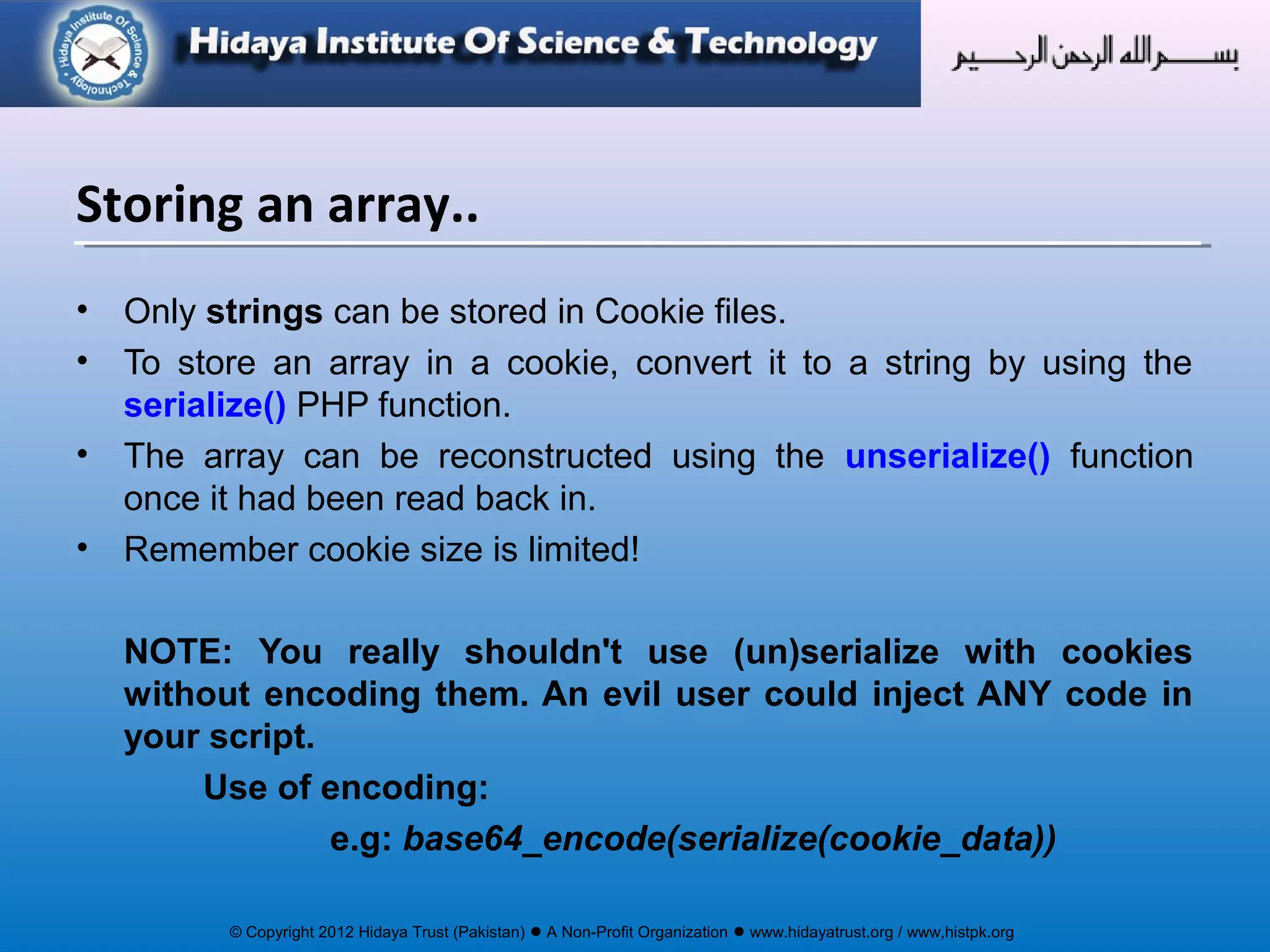 © Copyright 2012 Hidaya Trust (Pakistan) ● A Non-Profit Organization ● www.hidayatrust.org / www,histpk.org
• Only strings can be stored in Cookie files.
• To store an array in a cookie, convert it to a string by using the
serialize() PHP function.
• The array can be reconstructed using the unserialize() function
once it had been read back in.
• Remember cookie size is limited!
NOTE: You really shouldn't use (un)serialize with cookies
without encoding them. An evil user could inject ANY code in
your script.
Use of encoding:
e.g: base64_encode(serialize(cookie_data))
Storing an array..
 
